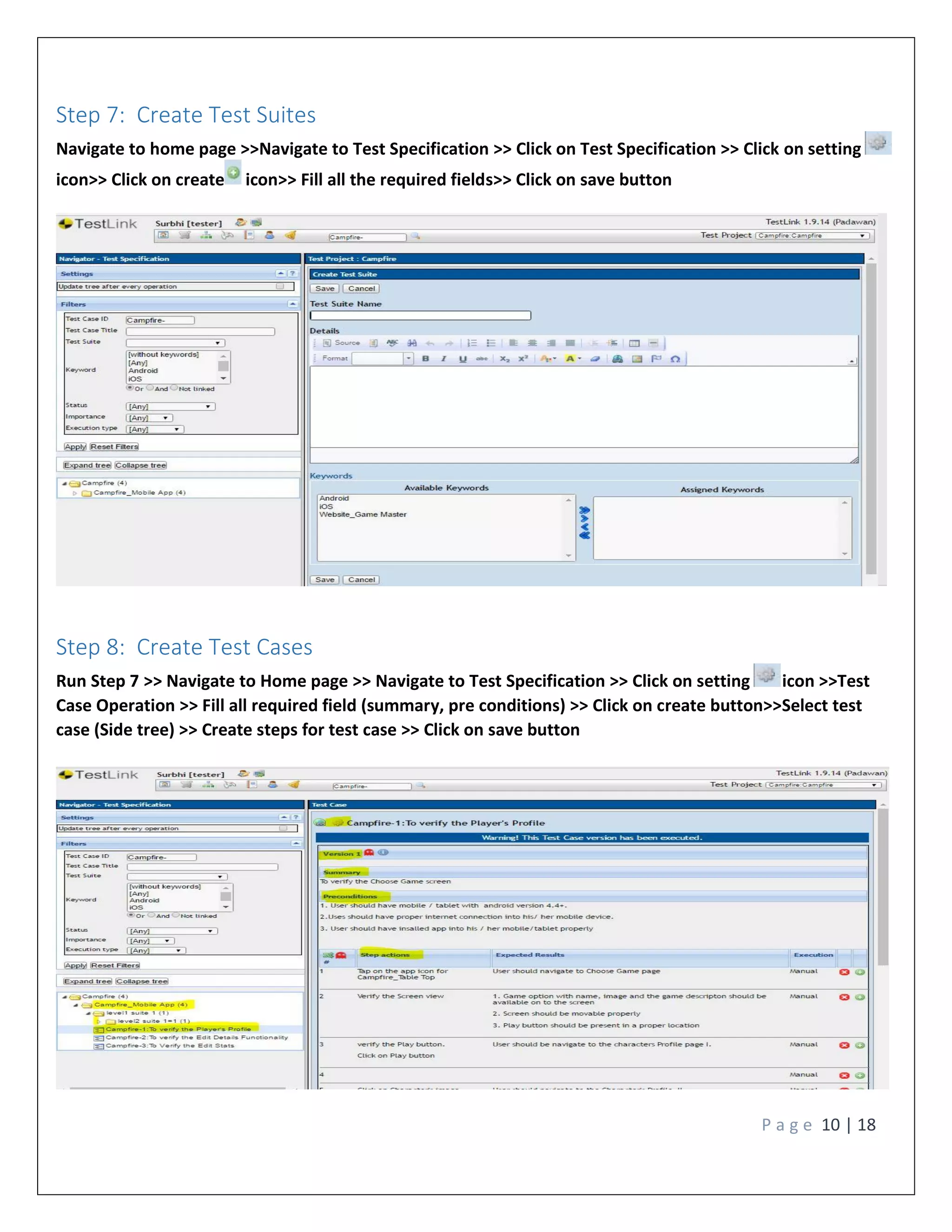 P a g e 10 | 18
Step 7: Create Test Suites
Navigate to home page >>Navigate to Test Specification >> Click on Test Specification >> Click on setting
icon>> Click on create icon>> Fill all the required fields>> Click on save button
Step 8: Create Test Cases
Run Step 7 >> Navigate to Home page >> Navigate to Test Specification >> Click on setting icon >>Test
Case Operation >> Fill all required field (summary, pre conditions) >> Click on create button>>Select test
case (Side tree) >> Create steps for test case >> Click on save button
 