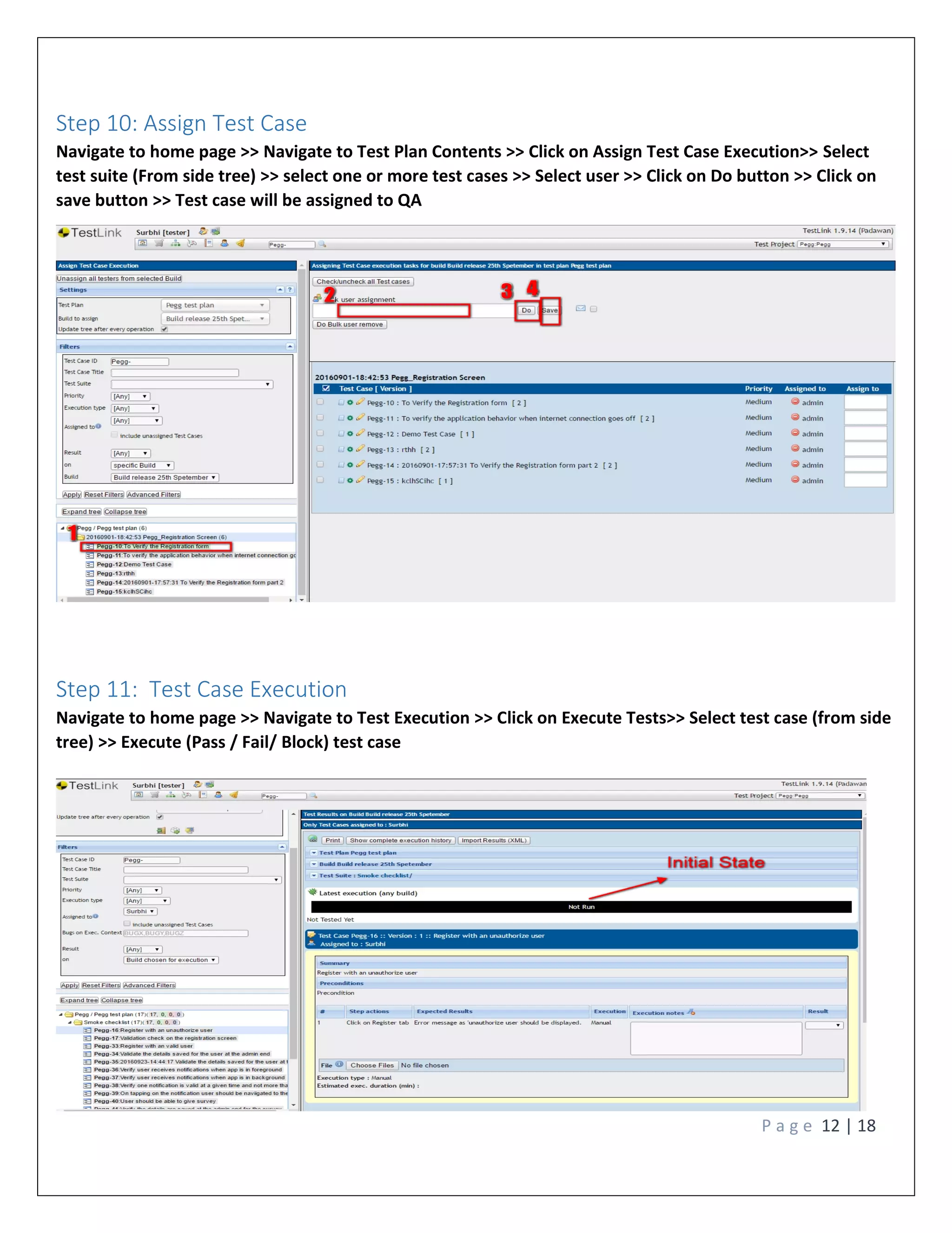P a g e 12 | 18
Step 10: Assign Test Case
Navigate to home page >> Navigate to Test Plan Contents >> Click on Assign Test Case Execution>> Select
test suite (From side tree) >> select one or more test cases >> Select user >> Click on Do button >> Click on
save button >> Test case will be assigned to QA
Step 11: Test Case Execution
Navigate to home page >> Navigate to Test Execution >> Click on Execute Tests>> Select test case (from side
tree) >> Execute (Pass / Fail/ Block) test case
 
