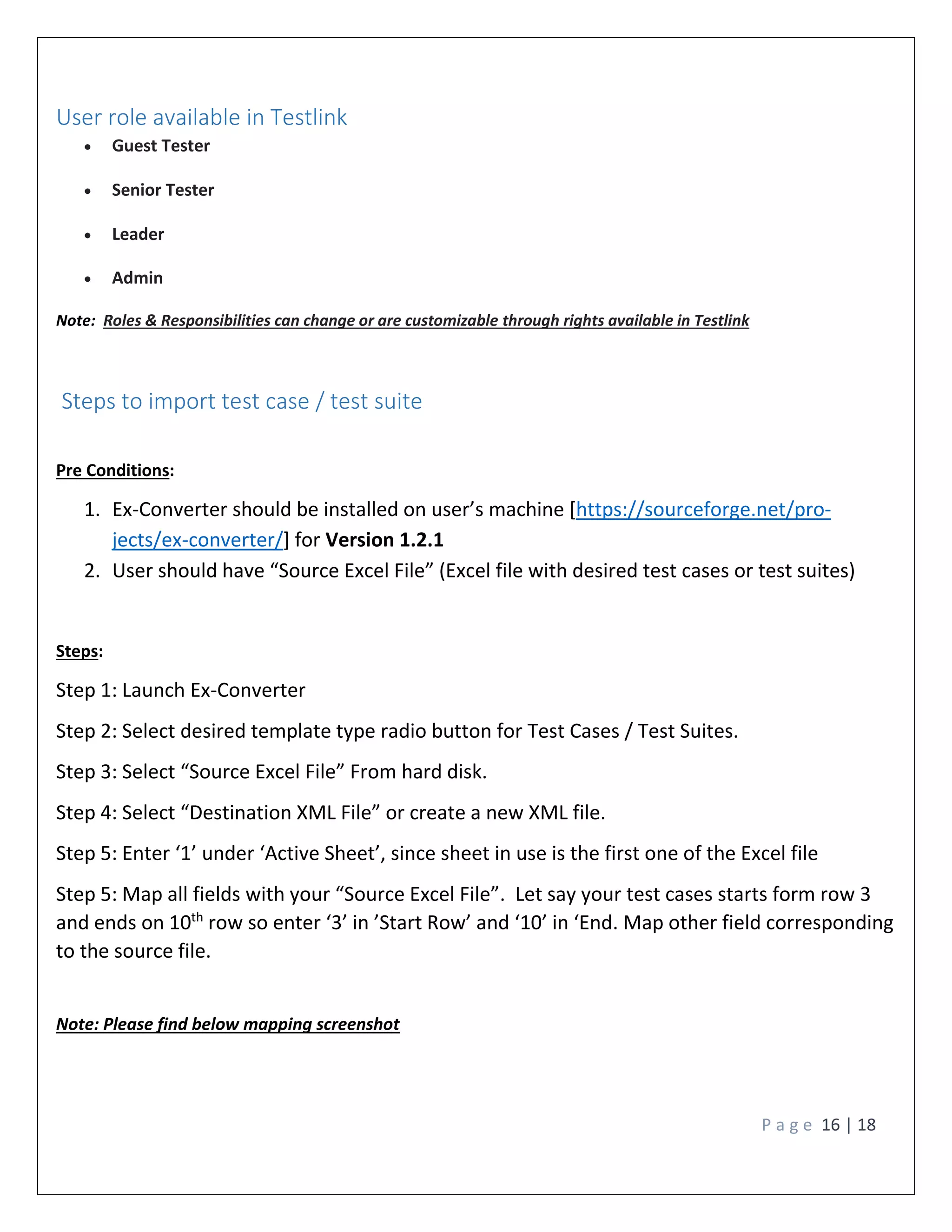P a g e 16 | 18
User role available in Testlink
 Guest Tester
 Senior Tester
 Leader
 Admin
Note: Roles & Responsibilities can change or are customizable through rights available in Testlink
Steps to import test case / test suite
Pre Conditions:
1. Ex-Converter should be installed on user’s machine [https://sourceforge.net/pro-
jects/ex-converter/] for Version 1.2.1
2. User should have “Source Excel File” (Excel file with desired test cases or test suites)
Steps:
Step 1: Launch Ex-Converter
Step 2: Select desired template type radio button for Test Cases / Test Suites.
Step 3: Select “Source Excel File” From hard disk.
Step 4: Select “Destination XML File” or create a new XML file.
Step 5: Enter ‘1’ under ‘Active Sheet’, since sheet in use is the first one of the Excel file
Step 5: Map all fields with your “Source Excel File”. Let say your test cases starts form row 3
and ends on 10th
row so enter ‘3’ in ’Start Row’ and ‘10’ in ‘End. Map other field corresponding
to the source file.
Note: Please find below mapping screenshot
 