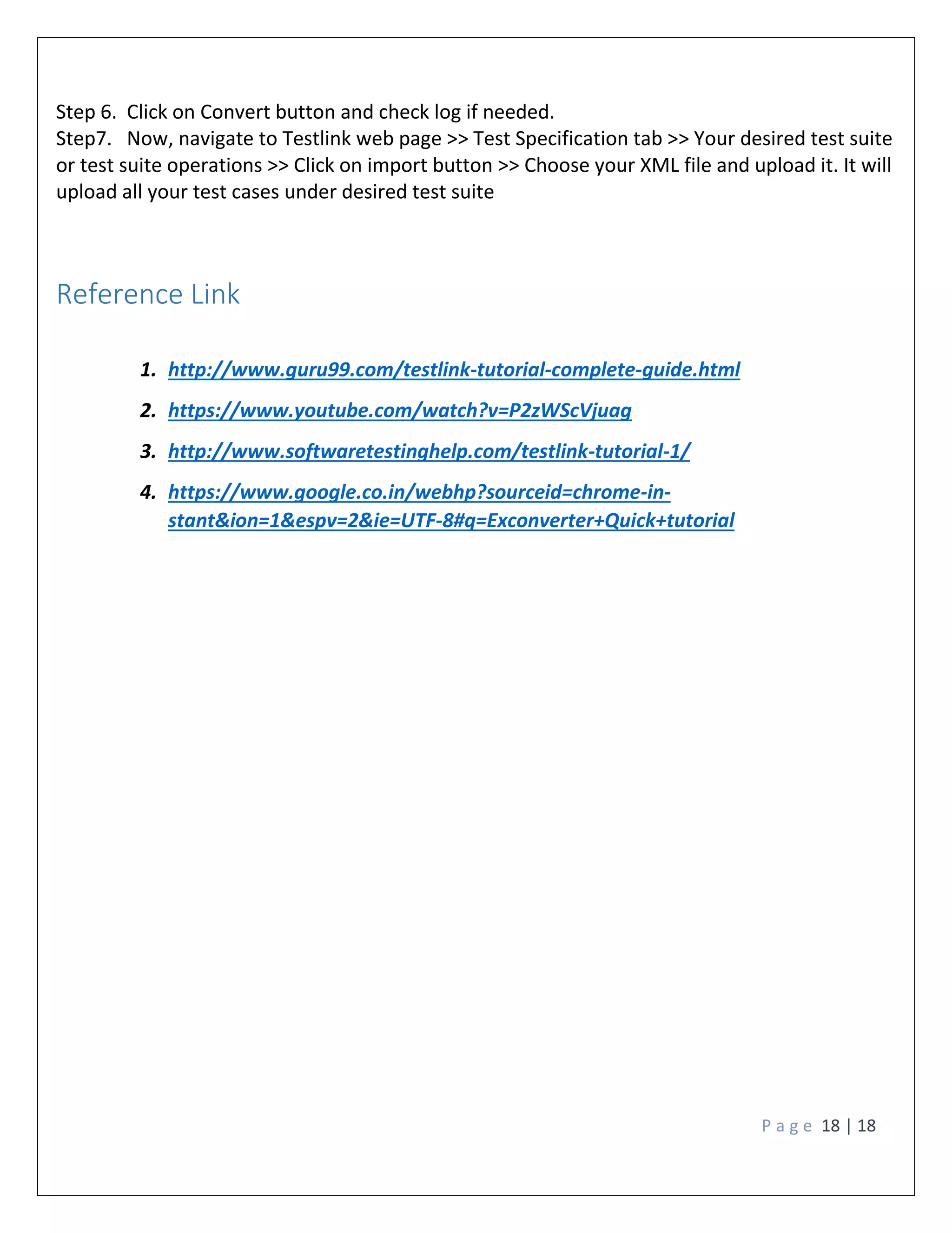 P a g e 18 | 18
Step 6. Click on Convert button and check log if needed.
Step7. Now, navigate to Testlink web page >> Test Specification tab >> Your desired test suite
or test suite operations >> Click on import button >> Choose your XML file and upload it. It will
upload all your test cases under desired test suite
Reference Link
1. http://www.guru99.com/testlink-tutorial-complete-guide.html
2. https://www.youtube.com/watch?v=P2zWScVjuag
3. http://www.softwaretestinghelp.com/testlink-tutorial-1/
4. https://www.google.co.in/webhp?sourceid=chrome-in-
stant&ion=1&espv=2&ie=UTF-8#q=Exconverter+Quick+tutorial
 