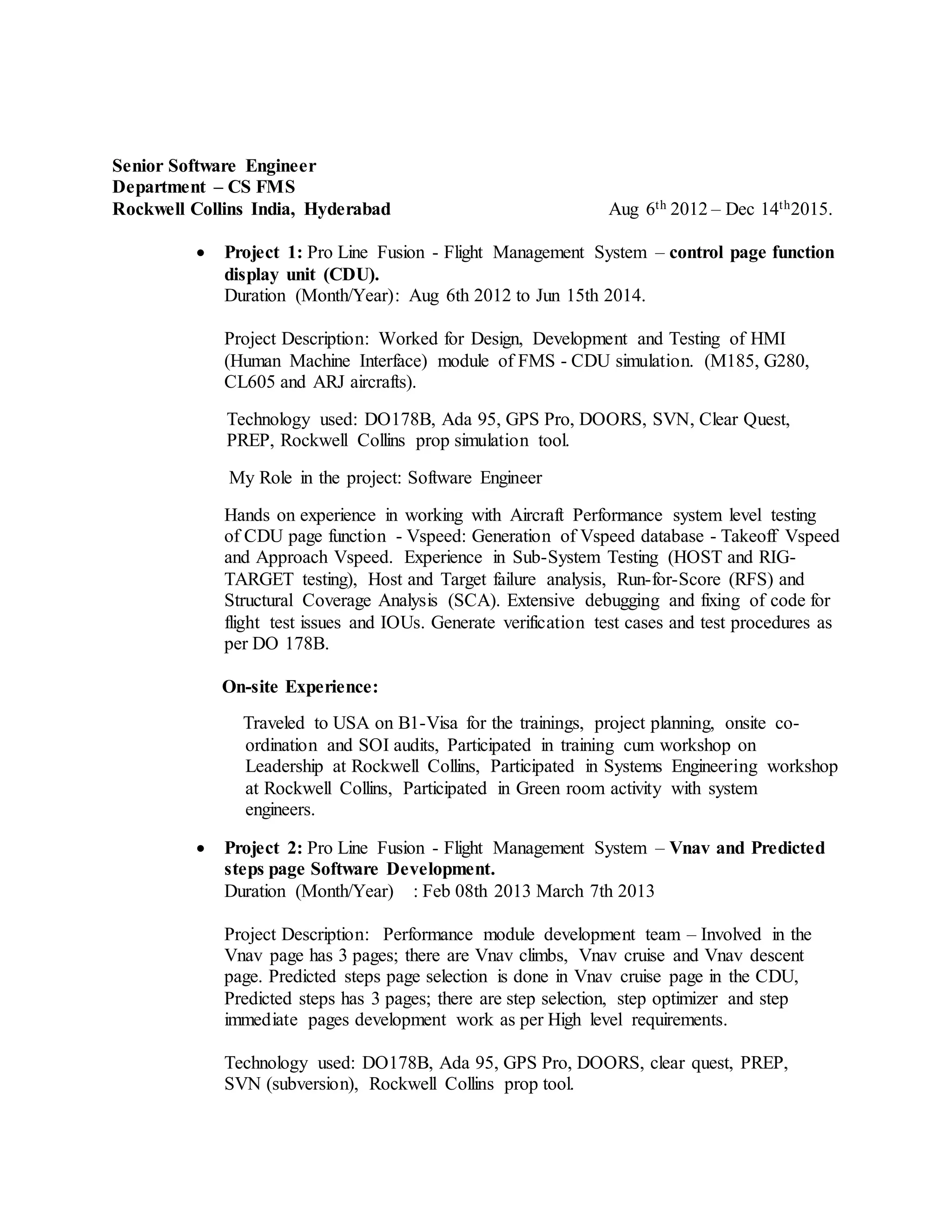 Senior Software Engineer
Department – CS FMS
Rockwell Collins India, Hyderabad Aug 6th 2012 – Dec 14th2015.
 Project 1: Pro Line Fusion - Flight Management System – control page function
display unit (CDU).
Duration (Month/Year): Aug 6th 2012 to Jun 15th 2014.
Project Description: Worked for Design, Development and Testing of HMI
(Human Machine Interface) module of FMS - CDU simulation. (M185, G280,
CL605 and ARJ aircrafts).
Technology used: DO178B, Ada 95, GPS Pro, DOORS, SVN, Clear Quest,
PREP, Rockwell Collins prop simulation tool.
My Role in the project: Software Engineer
Hands on experience in working with Aircraft Performance system level testing
of CDU page function - Vspeed: Generation of Vspeed database - Takeoff Vspeed
and Approach Vspeed. Experience in Sub-System Testing (HOST and RIG-
TARGET testing), Host and Target failure analysis, Run-for-Score (RFS) and
Structural Coverage Analysis (SCA). Extensive debugging and fixing of code for
flight test issues and IOUs. Generate verification test cases and test procedures as
per DO 178B.
On-site Experience:
Traveled to USA on B1-Visa for the trainings, project planning, onsite co-
ordination and SOI audits, Participated in training cum workshop on
Leadership at Rockwell Collins, Participated in Systems Engineering workshop
at Rockwell Collins, Participated in Green room activity with system
engineers.
 Project 2: Pro Line Fusion - Flight Management System – Vnav and Predicted
steps page Software Development.
Duration (Month/Year) : Feb 08th 2013 March 7th 2013
Project Description: Performance module development team – Involved in the
Vnav page has 3 pages; there are Vnav climbs, Vnav cruise and Vnav descent
page. Predicted steps page selection is done in Vnav cruise page in the CDU,
Predicted steps has 3 pages; there are step selection, step optimizer and step
immediate pages development work as per High level requirements.
Technology used: DO178B, Ada 95, GPS Pro, DOORS, clear quest, PREP,
SVN (subversion), Rockwell Collins prop tool.
 