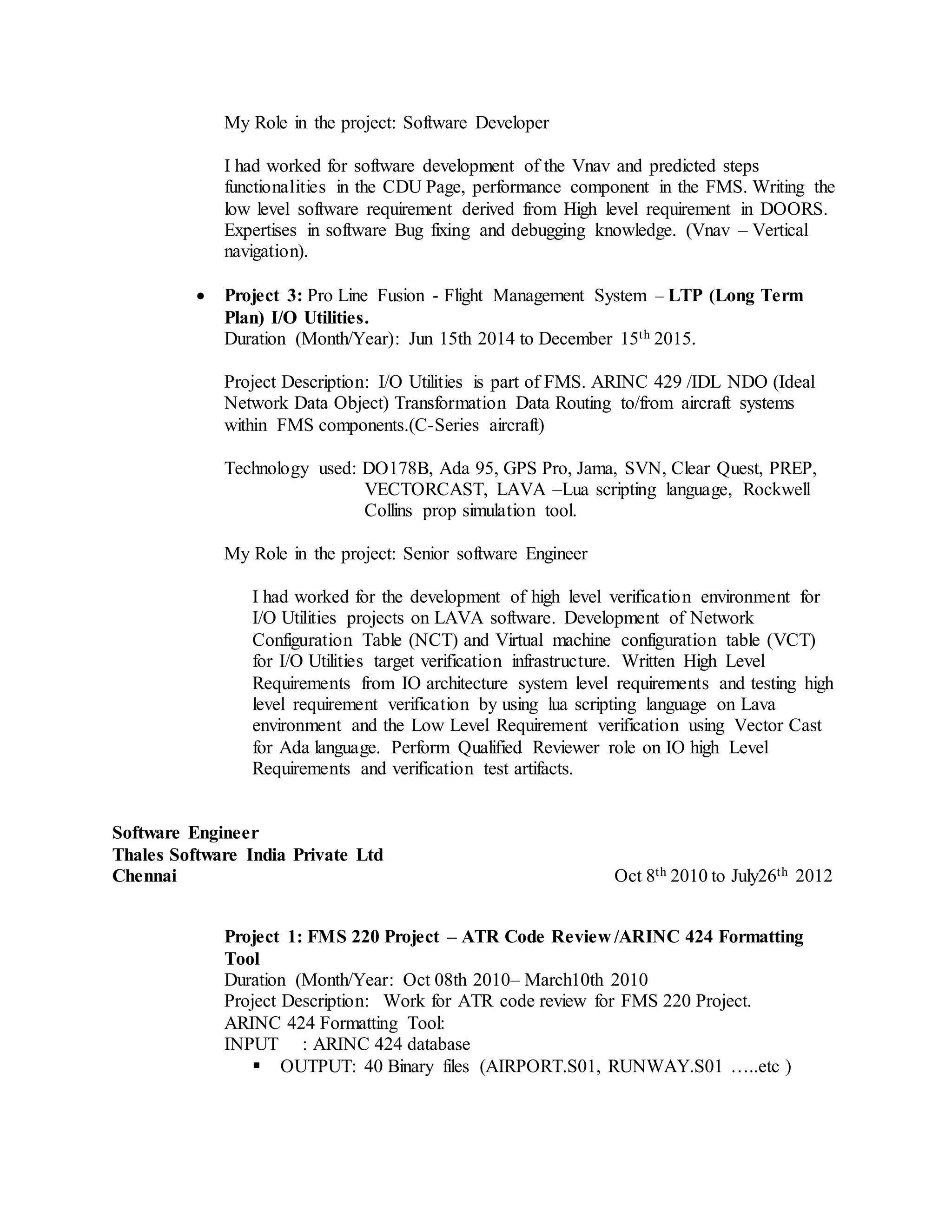 My Role in the project: Software Developer
I had worked for software development of the Vnav and predicted steps
functionalities in the CDU Page, performance component in the FMS. Writing the
low level software requirement derived from High level requirement in DOORS.
Expertises in software Bug fixing and debugging knowledge. (Vnav – Vertical
navigation).
 Project 3: Pro Line Fusion - Flight Management System – LTP (Long Term
Plan) I/O Utilities.
Duration (Month/Year): Jun 15th 2014 to December 15th 2015.
Project Description: I/O Utilities is part of FMS. ARINC 429 /IDL NDO (Ideal
Network Data Object) Transformation Data Routing to/from aircraft systems
within FMS components.(C-Series aircraft)
Technology used: DO178B, Ada 95, GPS Pro, Jama, SVN, Clear Quest, PREP,
VECTORCAST, LAVA –Lua scripting language, Rockwell
Collins prop simulation tool.
My Role in the project: Senior software Engineer
I had worked for the development of high level verification environment for
I/O Utilities projects on LAVA software. Development of Network
Configuration Table (NCT) and Virtual machine configuration table (VCT)
for I/O Utilities target verification infrastructure. Written High Level
Requirements from IO architecture system level requirements and testing high
level requirement verification by using lua scripting language on Lava
environment and the Low Level Requirement verification using Vector Cast
for Ada language. Perform Qualified Reviewer role on IO high Level
Requirements and verification test artifacts.
Software Engineer
Thales Software India Private Ltd
Chennai Oct 8th 2010 to July26th 2012
Project 1: FMS 220 Project – ATR Code Review /ARINC 424 Formatting
Tool
Duration (Month/Year: Oct 08th 2010– March10th 2010
Project Description: Work for ATR code review for FMS 220 Project.
ARINC 424 Formatting Tool:
INPUT : ARINC 424 database
 OUTPUT: 40 Binary files (AIRPORT.S01, RUNWAY.S01 …..etc )
 