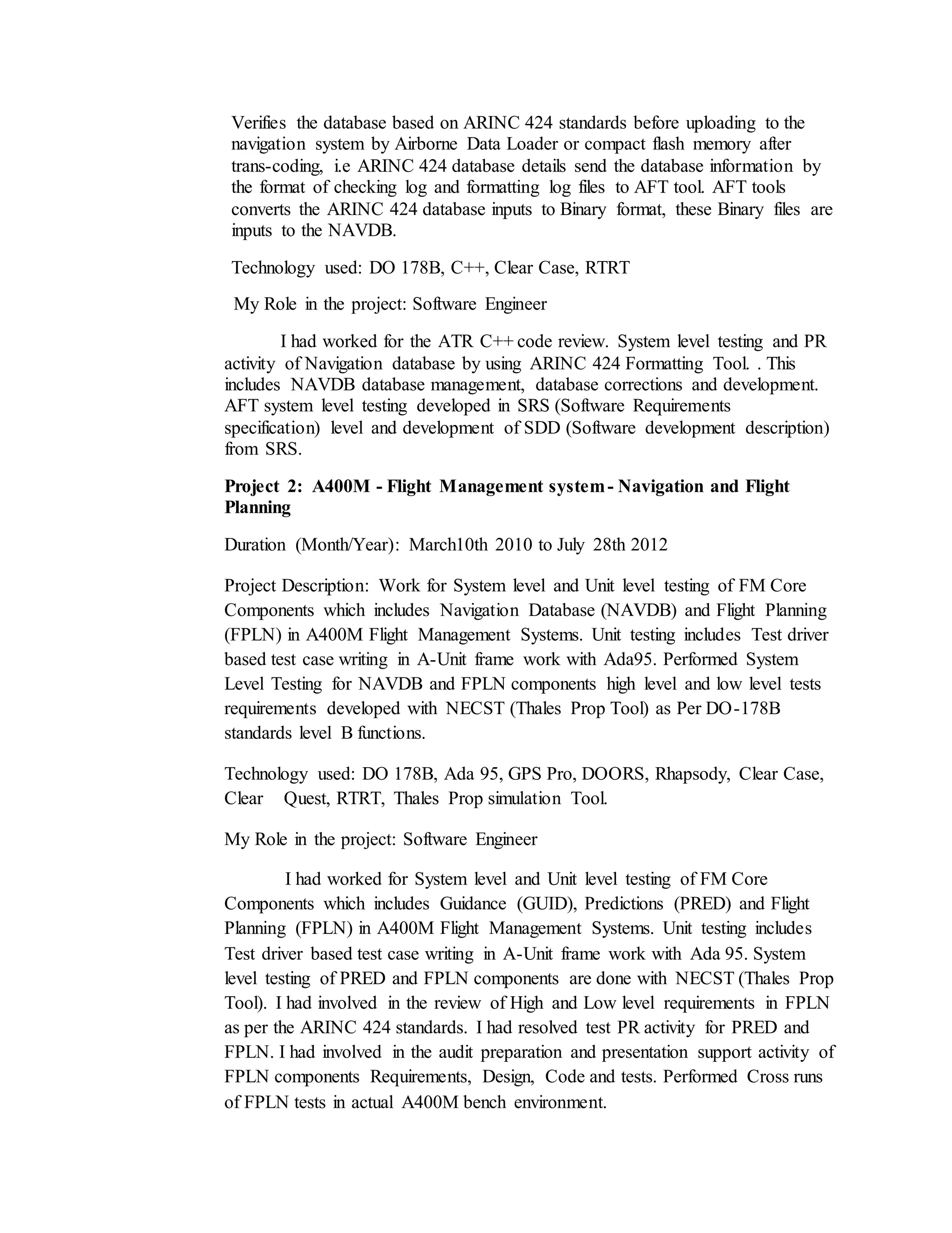 Verifies the database based on ARINC 424 standards before uploading to the
navigation system by Airborne Data Loader or compact flash memory after
trans-coding, i.e ARINC 424 database details send the database information by
the format of checking log and formatting log files to AFT tool. AFT tools
converts the ARINC 424 database inputs to Binary format, these Binary files are
inputs to the NAVDB.
Technology used: DO 178B, C++, Clear Case, RTRT
My Role in the project: Software Engineer
I had worked for the ATR C++ code review. System level testing and PR
activity of Navigation database by using ARINC 424 Formatting Tool. . This
includes NAVDB database management, database corrections and development.
AFT system level testing developed in SRS (Software Requirements
specification) level and development of SDD (Software development description)
from SRS.
Project 2: A400M - Flight Management system- Navigation and Flight
Planning
Duration (Month/Year): March10th 2010 to July 28th 2012
Project Description: Work for System level and Unit level testing of FM Core
Components which includes Navigation Database (NAVDB) and Flight Planning
(FPLN) in A400M Flight Management Systems. Unit testing includes Test driver
based test case writing in A-Unit frame work with Ada95. Performed System
Level Testing for NAVDB and FPLN components high level and low level tests
requirements developed with NECST (Thales Prop Tool) as Per DO-178B
standards level B functions.
Technology used: DO 178B, Ada 95, GPS Pro, DOORS, Rhapsody, Clear Case,
Clear Quest, RTRT, Thales Prop simulation Tool.
My Role in the project: Software Engineer
I had worked for System level and Unit level testing of FM Core
Components which includes Guidance (GUID), Predictions (PRED) and Flight
Planning (FPLN) in A400M Flight Management Systems. Unit testing includes
Test driver based test case writing in A-Unit frame work with Ada 95. System
level testing of PRED and FPLN components are done with NECST (Thales Prop
Tool). I had involved in the review of High and Low level requirements in FPLN
as per the ARINC 424 standards. I had resolved test PR activity for PRED and
FPLN. I had involved in the audit preparation and presentation support activity of
FPLN components Requirements, Design, Code and tests. Performed Cross runs
of FPLN tests in actual A400M bench environment.
 