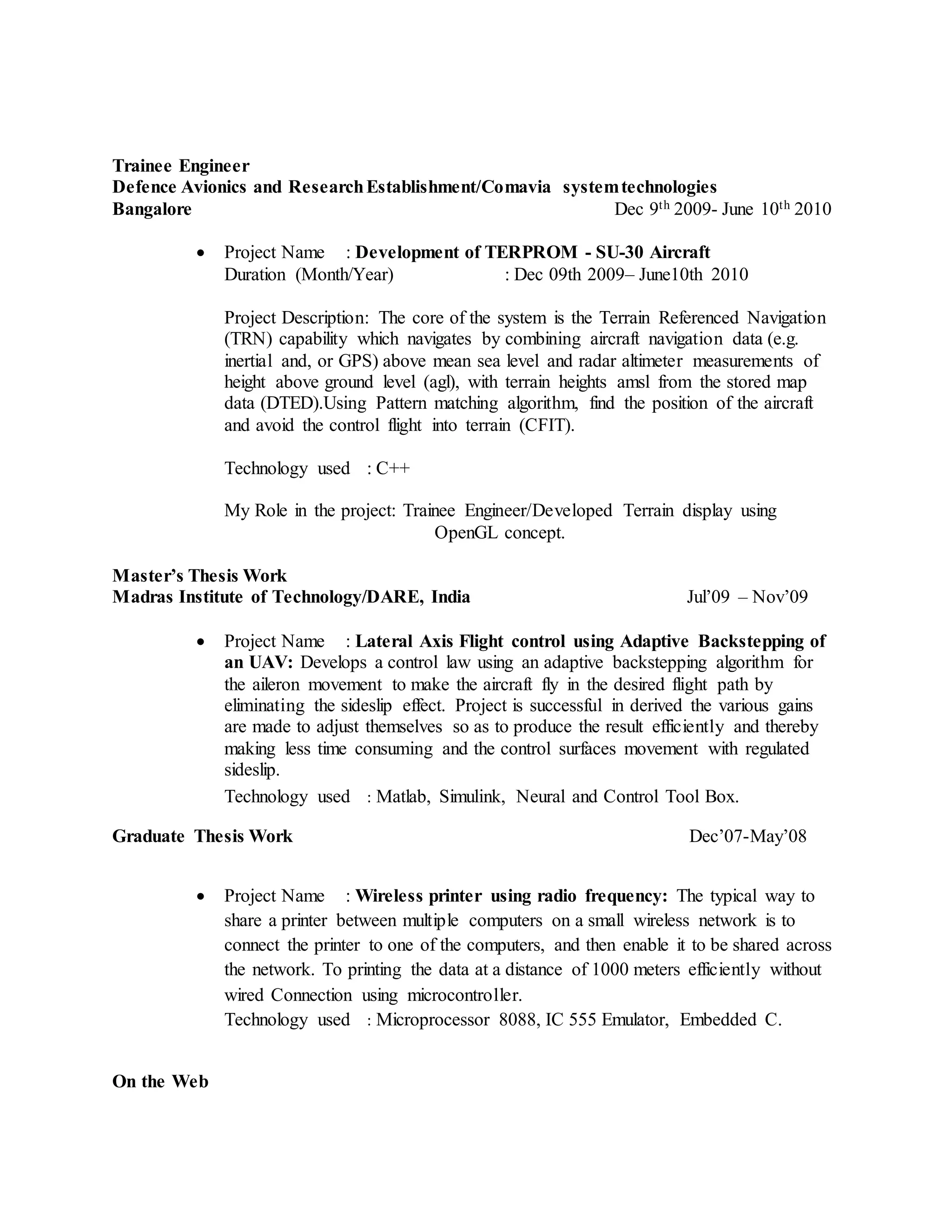 Trainee Engineer
Defence Avionics and ResearchEstablishment/Comavia systemtechnologies
Bangalore Dec 9th 2009- June 10th 2010
 Project Name : Development of TERPROM - SU-30 Aircraft
Duration (Month/Year) : Dec 09th 2009– June10th 2010
Project Description: The core of the system is the Terrain Referenced Navigation
(TRN) capability which navigates by combining aircraft navigation data (e.g.
inertial and, or GPS) above mean sea level and radar altimeter measurements of
height above ground level (agl), with terrain heights amsl from the stored map
data (DTED).Using Pattern matching algorithm, find the position of the aircraft
and avoid the control flight into terrain (CFIT).
Technology used : C++
My Role in the project: Trainee Engineer/Developed Terrain display using
OpenGL concept.
Master’s Thesis Work
Madras Institute of Technology/DARE, India Jul’09 – Nov’09
 Project Name : Lateral Axis Flight control using Adaptive Backstepping of
an UAV: Develops a control law using an adaptive backstepping algorithm for
the aileron movement to make the aircraft fly in the desired flight path by
eliminating the sideslip effect. Project is successful in derived the various gains
are made to adjust themselves so as to produce the result efficiently and thereby
making less time consuming and the control surfaces movement with regulated
sideslip.
Technology used : Matlab, Simulink, Neural and Control Tool Box.
Graduate Thesis Work Dec’07-May’08
 Project Name : Wireless printer using radio frequency: The typical way to
share a printer between multiple computers on a small wireless network is to
connect the printer to one of the computers, and then enable it to be shared across
the network. To printing the data at a distance of 1000 meters efficiently without
wired Connection using microcontroller.
Technology used : Microprocessor 8088, IC 555 Emulator, Embedded C.
On the Web
 
