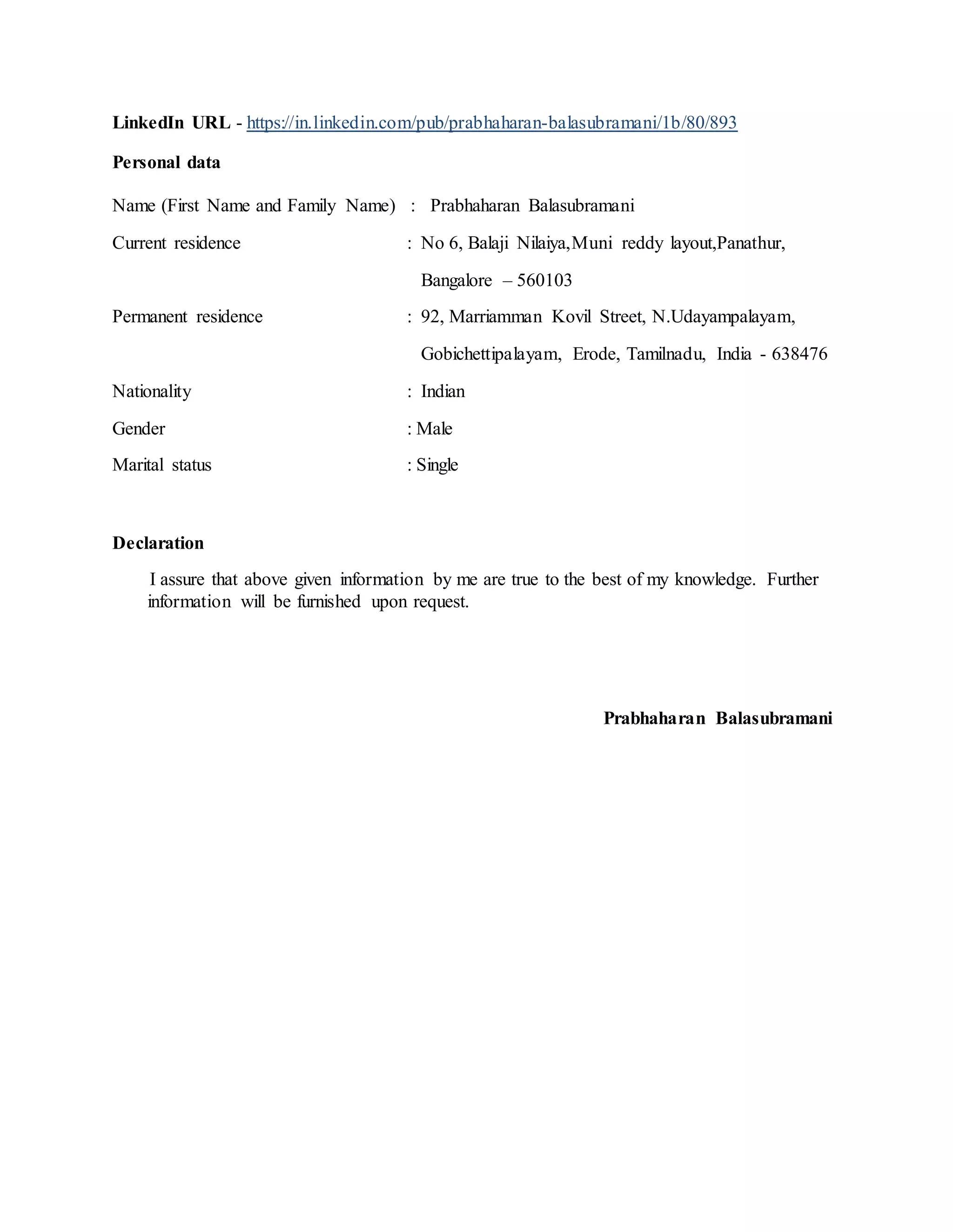 LinkedIn URL - https://in.linkedin.com/pub/prabhaharan-balasubramani/1b/80/893
Personal data
Name (First Name and Family Name) : Prabhaharan Balasubramani
Current residence : No 6, Balaji Nilaiya,Muni reddy layout,Panathur,
Bangalore – 560103
Permanent residence : 92, Marriamman Kovil Street, N.Udayampalayam,
Gobichettipalayam, Erode, Tamilnadu, India - 638476
Nationality : Indian
Gender : Male
Marital status : Single
Declaration
I assure that above given information by me are true to the best of my knowledge. Further
information will be furnished upon request.
Prabhaharan Balasubramani
 