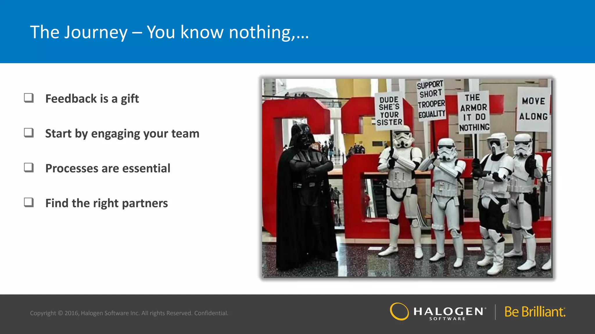 Copyright © 2016, Halogen Software Inc. All rights Reserved. Confidential.
The Journey – You know nothing,…
 Feedback is a gift
 Start by engaging your team
 Processes are essential
 Find the right partners
 