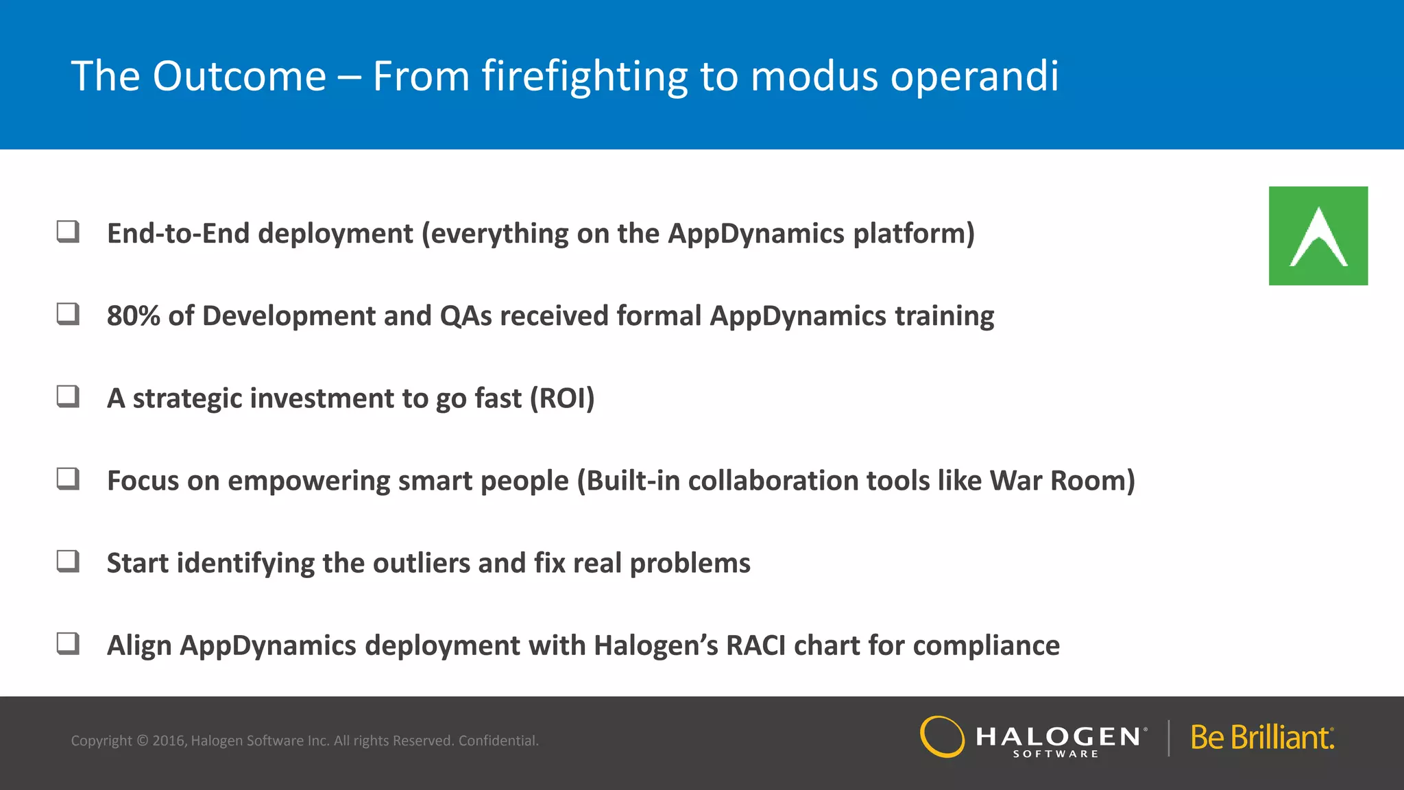 Copyright © 2016, Halogen Software Inc. All rights Reserved. Confidential.
The Outcome – From firefighting to modus operandi
 End-to-End deployment (everything on the AppDynamics platform)
 80% of Development and QAs received formal AppDynamics training
 A strategic investment to go fast (ROI)
 Focus on empowering smart people (Built-in collaboration tools like War Room)
 Start identifying the outliers and fix real problems
 Align AppDynamics deployment with Halogen’s RACI chart for compliance
 