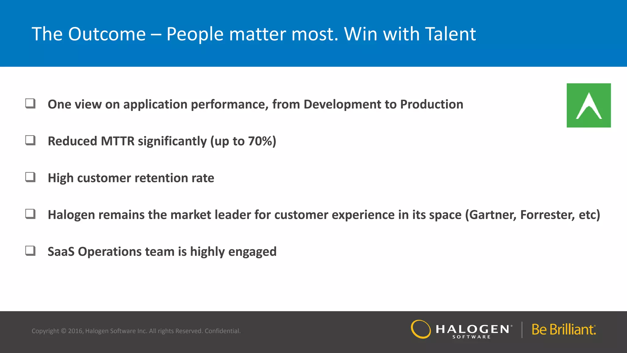 Copyright © 2016, Halogen Software Inc. All rights Reserved. Confidential.
The Outcome – People matter most. Win with Talent
 One view on application performance, from Development to Production
 Reduced MTTR significantly (up to 70%)
 High customer retention rate
 Halogen remains the market leader for customer experience in its space (Gartner, Forrester, etc)
 SaaS Operations team is highly engaged
 