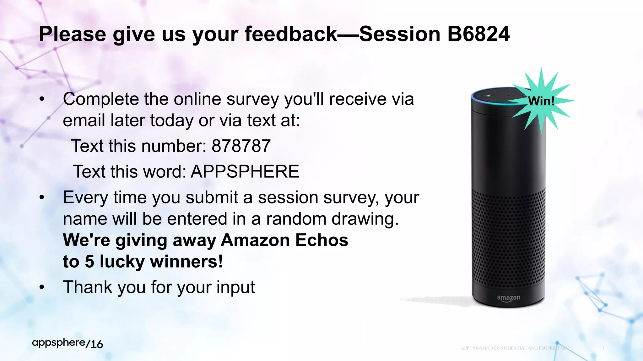 Please give us your feedback—Session B6824
• Complete the online survey you'll receive via
email later today or via text at:
Text this number: 878787
Text this word: APPSPHERE
• Every time you submit a session survey, your
name will be entered in a random drawing.
We're giving away Amazon Echos
to 5 lucky winners!
• Thank you for your input
APPDYNAMICS CONFIDENTIAL AND PROPRIETARY 17
Win!
 