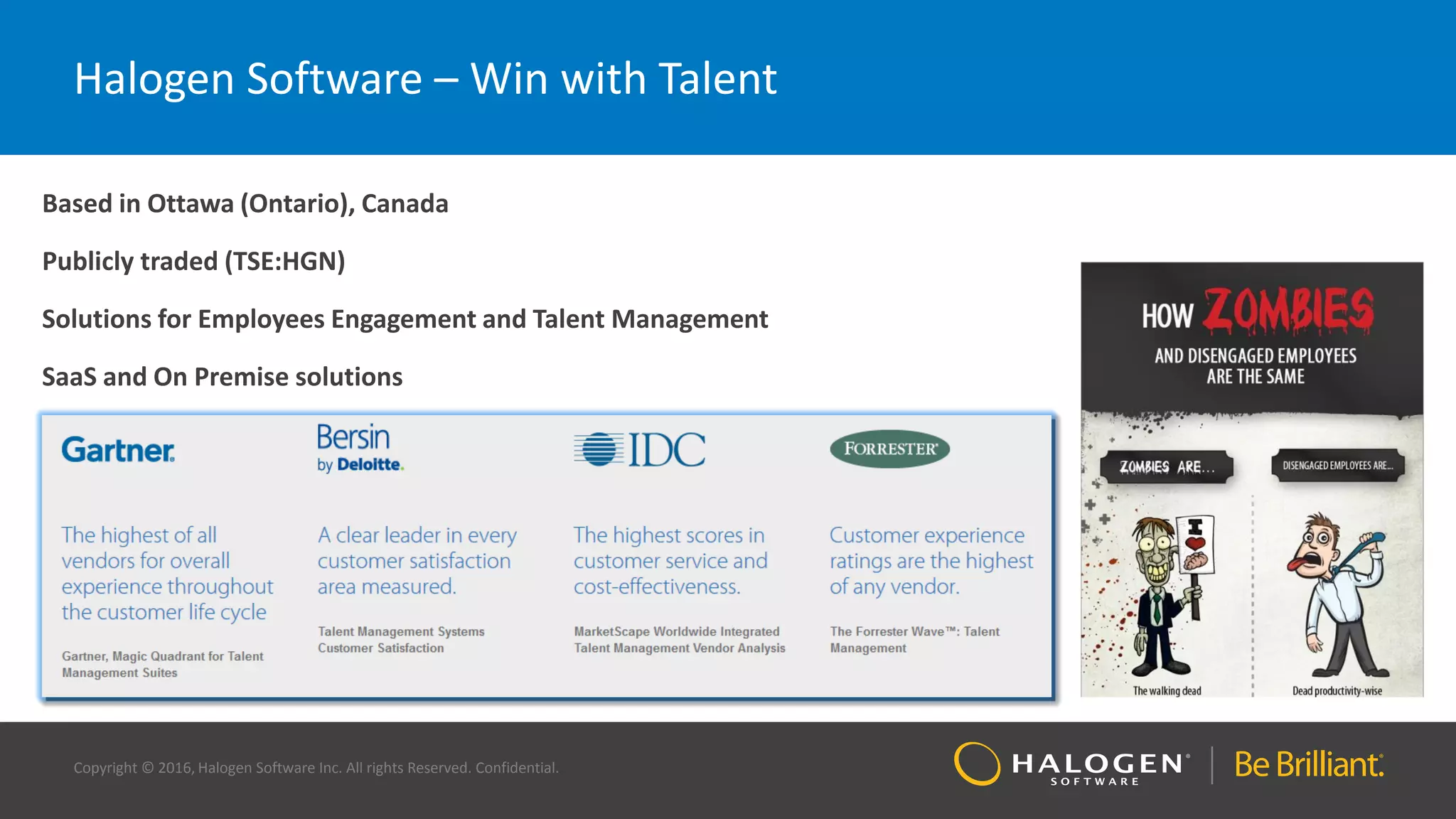 Copyright © 2016, Halogen Software Inc. All rights Reserved. Confidential.
Halogen Software – Win with Talent
Based in Ottawa (Ontario), Canada
Publicly traded (TSE:HGN)
Solutions for Employees Engagement and Talent Management
SaaS and On Premise solutions
 