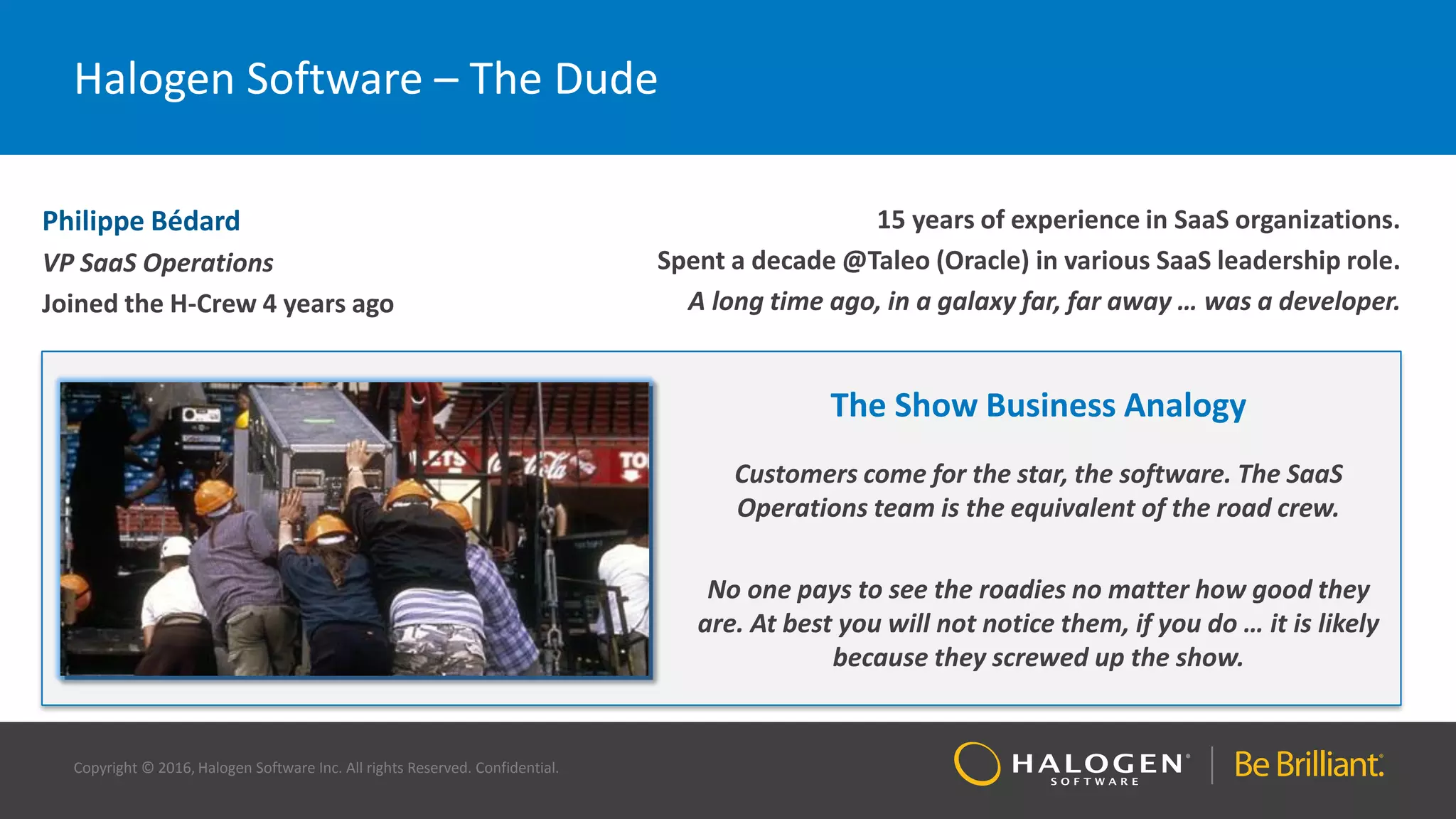 Copyright © 2016, Halogen Software Inc. All rights Reserved. Confidential.
Halogen Software – The Dude
Philippe Bédard
VP SaaS Operations
Joined the H-Crew 4 years ago
15 years of experience in SaaS organizations.
Spent a decade @Taleo (Oracle) in various SaaS leadership role.
A long time ago, in a galaxy far, far away … was a developer.
The Show Business Analogy
Customers come for the star, the software. The SaaS
Operations team is the equivalent of the road crew.
No one pays to see the roadies no matter how good they
are. At best you will not notice them, if you do … it is likely
because they screwed up the show.
 