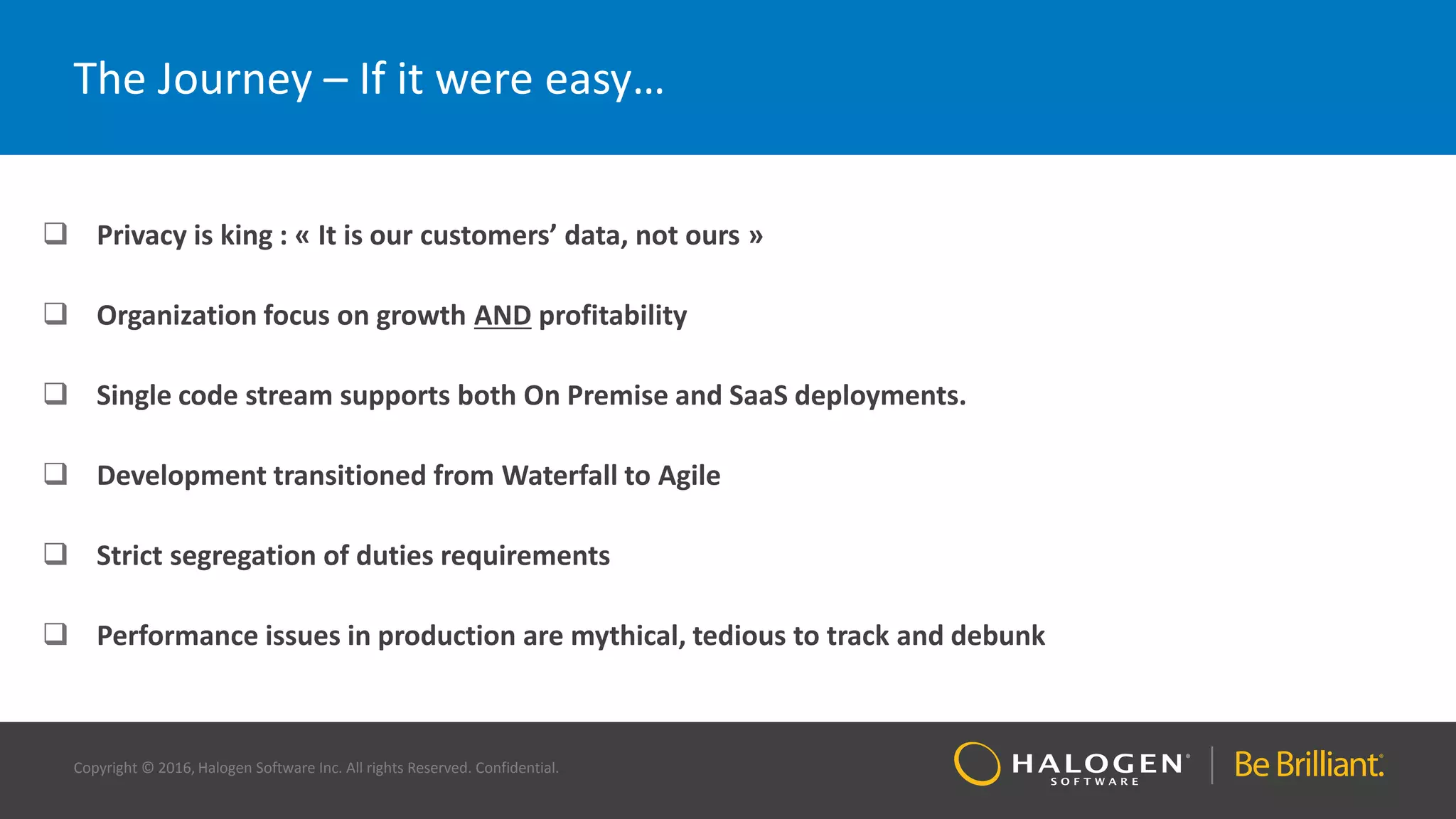 Copyright © 2016, Halogen Software Inc. All rights Reserved. Confidential.
The Journey – If it were easy…
 Privacy is king : « It is our customers’ data, not ours »
 Organization focus on growth AND profitability
 Single code stream supports both On Premise and SaaS deployments.
 Development transitioned from Waterfall to Agile
 Strict segregation of duties requirements
 Performance issues in production are mythical, tedious to track and debunk
 