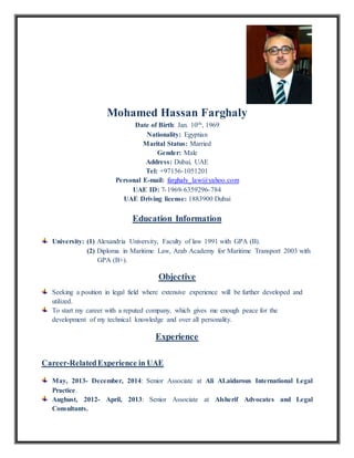 Mohamed Hassan Farghaly
Date of Birth: Jan. 10th, 1969
Nationality: Egyptian
Marital Status: Married
Gender: Male
Address: Dubai, UAE
Tel: +97156-1051201
Personal E-mail: farghaly_law@yahoo.com
UAE ID: 7-6359296-1969-7 84
UAE Driving license: 1883900 Dubai
Education Information
University: (1) Alexandria University, Faculty of law 1991 with GPA (B).
(2) Diploma in Maritime Law, Arab Academy for Maritime Transport 2003 with
GPA (B+).
Objective
Seeking a position in legal field where extensive experience will be further developed and
utilized.
To start my career with a reputed company, which gives me enough peace for the
development of my technical knowledge and over all personality.
Experience
Career-RelatedExperience in UAE
May, 2013- December, 2014: Senior Associate at Ali ALaidarous International Legal
Practice.
Aughust, 2012- April, 2013: Senior Associate at Alsherif Advocates and Legal
Consultants.
 
