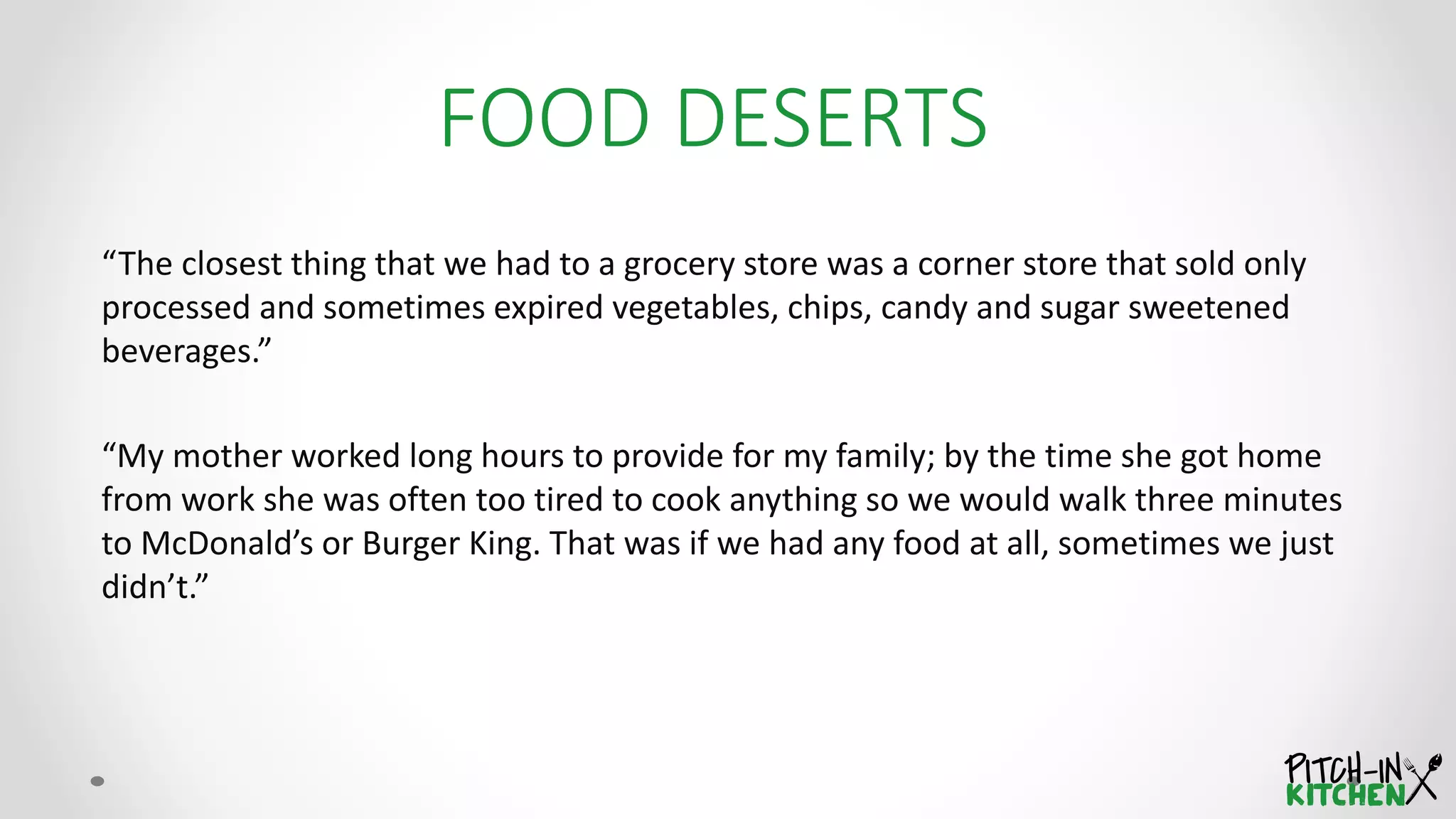 FOOD DESERTS
“The closest thing that we had to a grocery store was a corner store that sold only
processed and sometimes expired vegetables, chips, candy and sugar sweetened
beverages.”
“My mother worked long hours to provide for my family; by the time she got home
from work she was often too tired to cook anything so we would walk three minutes
to McDonald’s or Burger King. That was if we had any food at all, sometimes we just
didn’t.”
 