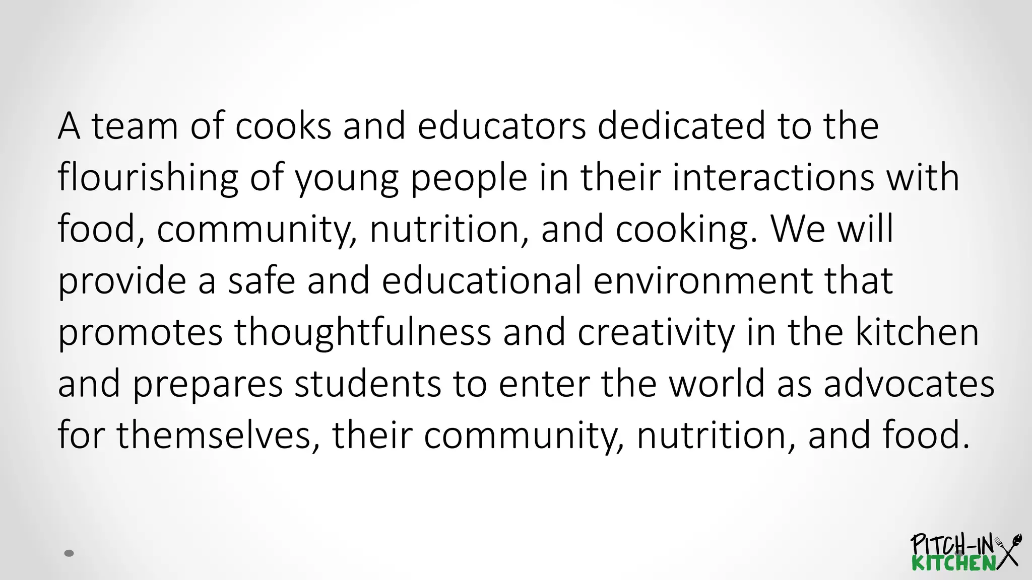 A team of cooks and educators dedicated to the
flourishing of young people in their interactions with
food, community, nutrition, and cooking. We will
provide a safe and educational environment that
promotes thoughtfulness and creativity in the kitchen
and prepares students to enter the world as advocates
for themselves, their community, nutrition, and food.
 