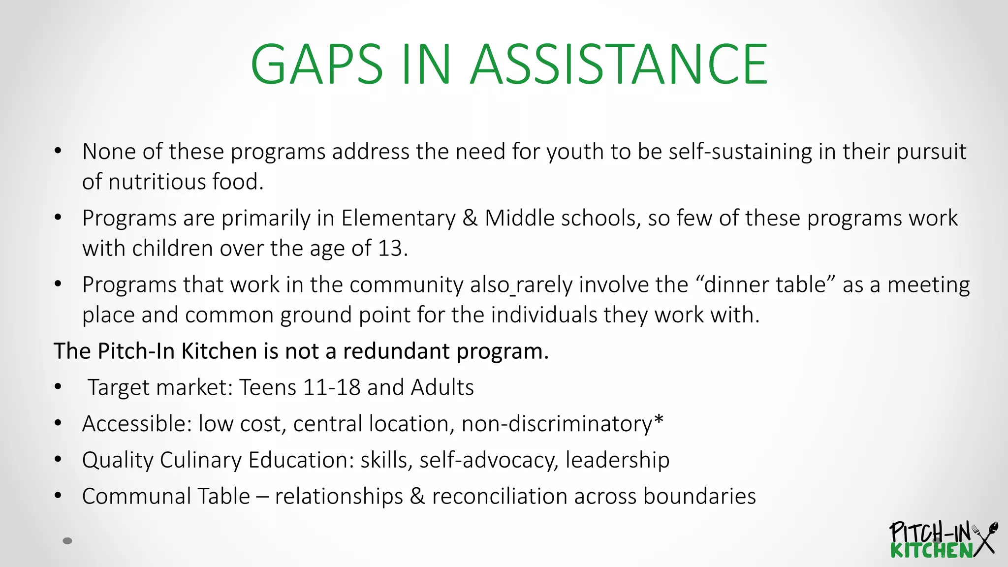 • None of these programs address the need for youth to be self-sustaining in their pursuit
of nutritious food.
• Programs are primarily in Elementary & Middle schools, so few of these programs work
with children over the age of 13.
• Programs that work in the community also rarely involve the “dinner table” as a meeting
place and common ground point for the individuals they work with.
The Pitch-In Kitchen is not a redundant program.
• Target market: Teens 11-18 and Adults
• Accessible: low cost, central location, non-discriminatory*
• Quality Culinary Education: skills, self-advocacy, leadership
• Communal Table – relationships & reconciliation across boundaries
GAPS IN ASSISTANCE
 