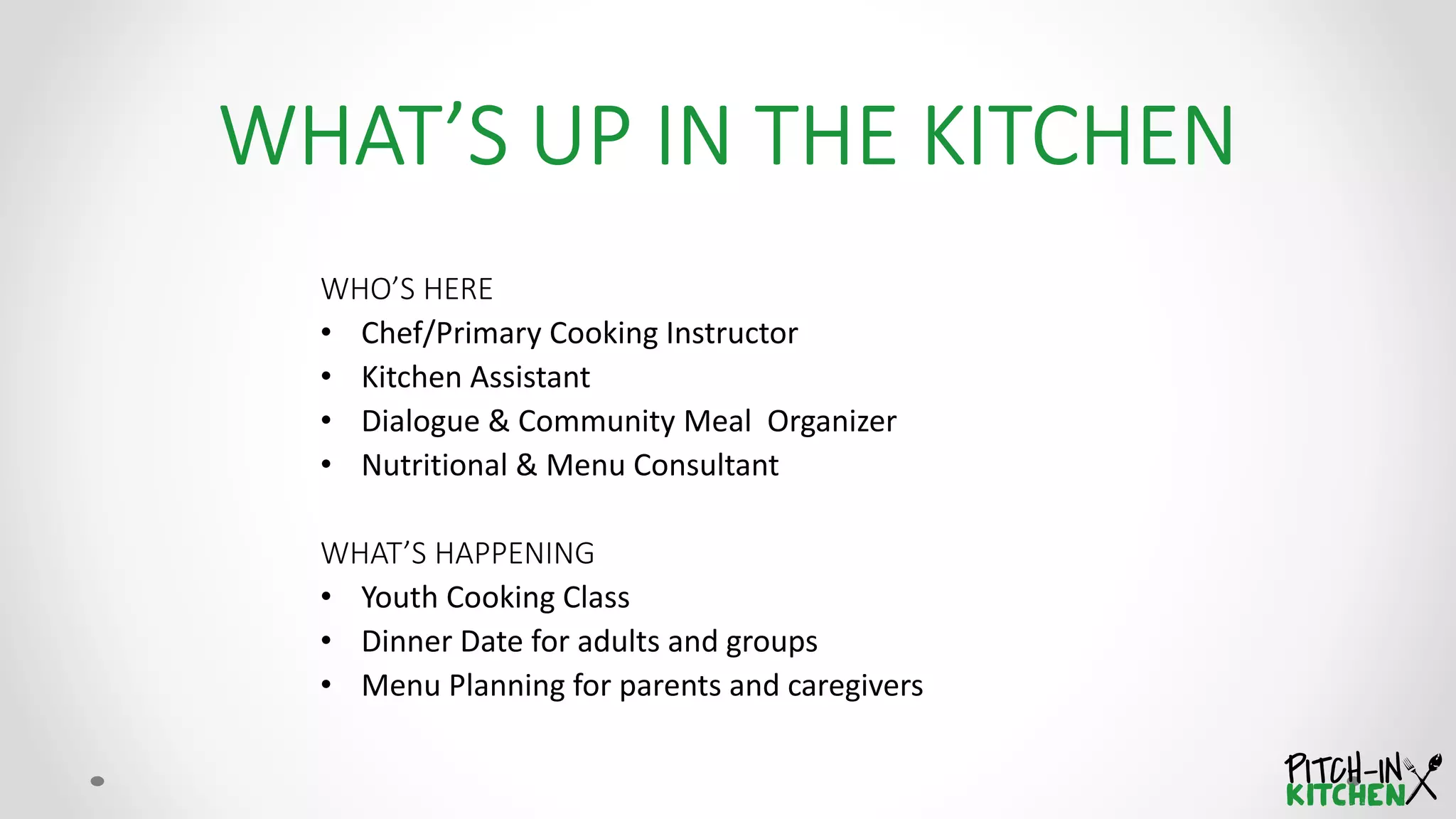 WHO’S HERE
• Chef/Primary Cooking Instructor
• Kitchen Assistant
• Dialogue & Community Meal Organizer
• Nutritional & Menu Consultant
WHAT’S HAPPENING
• Youth Cooking Class
• Dinner Date for adults and groups
• Menu Planning for parents and caregivers
 