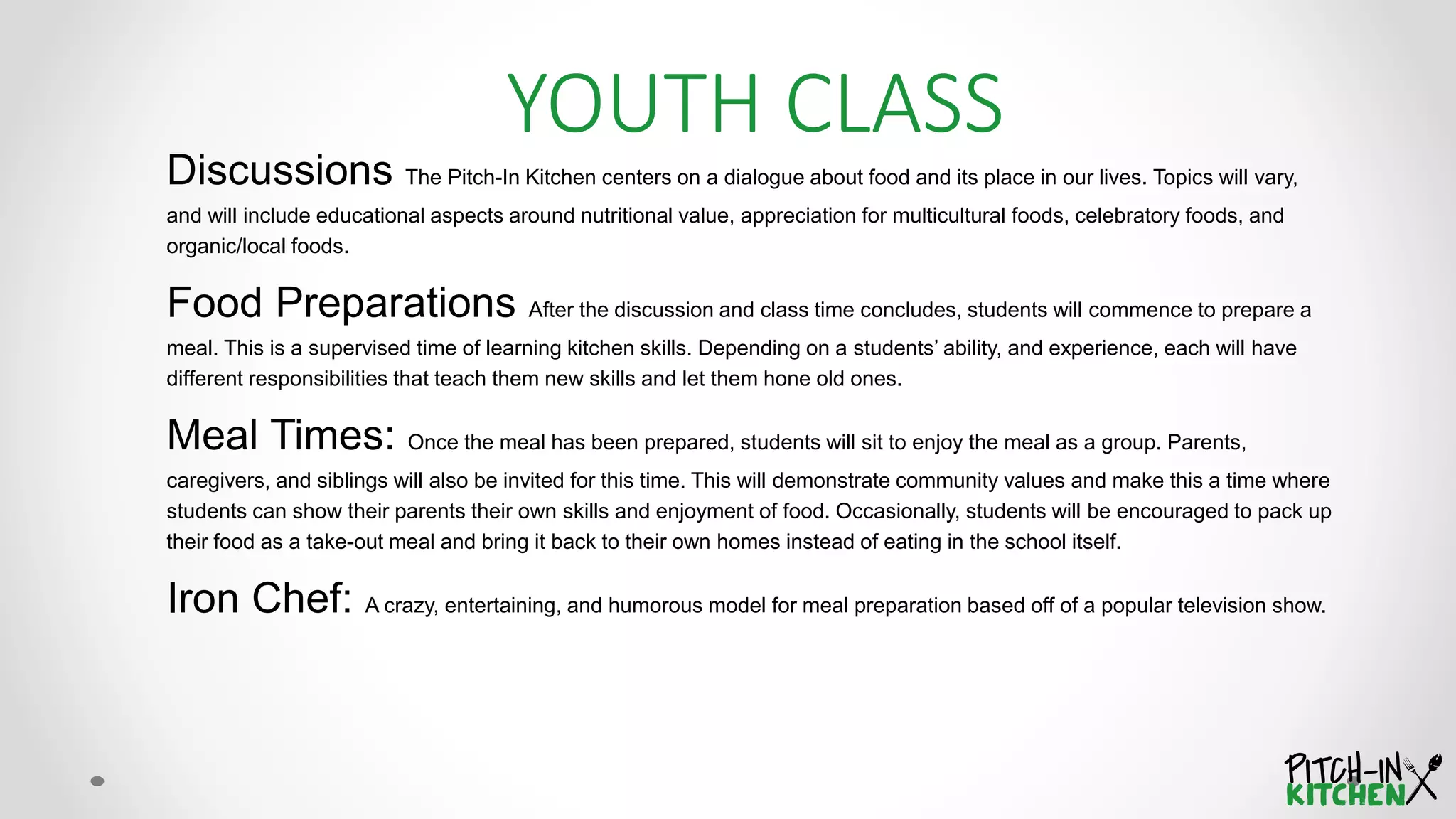 Discussions The Pitch-In Kitchen centers on a dialogue about food and its place in our lives. Topics will vary,
and will include educational aspects around nutritional value, appreciation for multicultural foods, celebratory foods, and
organic/local foods.
Food Preparations After the discussion and class time concludes, students will commence to prepare a
meal. This is a supervised time of learning kitchen skills. Depending on a students’ ability, and experience, each will have
different responsibilities that teach them new skills and let them hone old ones.
Meal Times: Once the meal has been prepared, students will sit to enjoy the meal as a group. Parents,
caregivers, and siblings will also be invited for this time. This will demonstrate community values and make this a time where
students can show their parents their own skills and enjoyment of food. Occasionally, students will be encouraged to pack up
their food as a take-out meal and bring it back to their own homes instead of eating in the school itself.
Iron Chef: A crazy, entertaining, and humorous model for meal preparation based off of a popular television show.
YOUTH CLASS
 