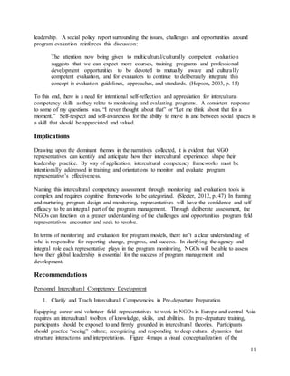 11
leadership. A social policy report surrounding the issues, challenges and opportunities around
program evaluation reinforces this discussion:
The attention now being given to multicultural/culturally competent evaluation
suggests that we can expect more courses, training programs and professional
development opportunities to be devoted to mutually aware and culturally
competent evaluation, and for evaluators to continue to deliberately integrate this
concept in evaluation guidelines, approaches, and standards. (Hopson, 2003, p. 15)
To this end, there is a need for intentional self-reflection and appreciation for intercultural
competency skills as they relate to monitoring and evaluating programs. A consistent response
to some of my questions was, “I never thought about that” or “Let me think about that for a
moment.” Self-respect and self-awareness for the ability to move in and between social spaces is
a skill that should be appreciated and valued.
Implications
Drawing upon the dominant themes in the narratives collected, it is evident that NGO
representatives can identify and anticipate how their intercultural experiences shape their
leadership practice. By way of application, intercultural competency frameworks must be
intentionally addressed in training and orientations to monitor and evaluate program
representative’s effectiveness.
Naming this intercultural competency assessment through monitoring and evaluation tools is
complex and requires cognitive frameworks to be categorized. (Sleeter, 2012, p. 47) In framing
and nurturing program design and monitoring, representatives will have the confidence and self-
efficacy to be an integral part of the program management. Through deliberate assessment, the
NGOs can function on a greater understanding of the challenges and opportunities program field
representatives encounter and seek to resolve.
In terms of monitoring and evaluation for program models, there isn’t a clear understanding of
who is responsible for reporting change, progress, and success. In clarifying the agency and
integral role each representative plays in the program monitoring, NGOs will be able to assess
how their global leadership is essential for the success of program management and
development.
Recommendations
Personnel Intercultural Competency Development
1. Clarify and Teach Intercultural Competencies in Pre-departure Preparation
Equipping career and volunteer field representatives to work in NGOs in Europe and central Asia
requires an intercultural toolbox of knowledge, skills, and abilities. In pre-departure training,
participants should be exposed to and firmly grounded in intercultural theories. Participants
should practice “seeing” culture; recognizing and responding to deep cultural dynamics that
structure interactions and interpretations. Figure 4 maps a visual conceptualization of the
 