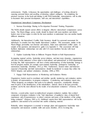 13
environments. Finally, it discusses the opportunities and challenges of working abroad in
exposing personal biases and excelling at tolerating cultural ambiguity. By completing the
practical exercises in the book and sharing it with NGO leadership, representatives will be able
to document their personal development, skill sets, and intercultural capabilities.
Organizational Intercultural Competency Development
1. Increase Knowledge Sharing in Pre-departure Personnel Training Preparation
The NGOs should expand current efforts to integrate effective intercultural competencies across
teams. The Myers-Briggs survey results should be shared with team members and district
leaders once in host region in order for the team members to understand how one another handle
different situations.
Additionally, the Intercultural Conflict Style Inventory should be a personal assessment for
individuals to consider how they handle intercultural conflicts. This assessment, similar to the
Myers-Briggs personality test structure and analysis, helps users understand conflict styles. A
sample of the questions and interpretive guide is in Appendix C. This assessment will help
facilitate diplomatic relationships not only with U.S. team members but also with local
relationships.
2. Explain Leadership Roles in Different Program Models to Field Representatives
In mapping regional activity, leadership power relations, and inter-team dynamics, organizations
will have a better indication of how talent is both utilized and underutilized in NGO departments.
In doing this, field representatives will have a better understanding of what leadership strategy is
best for program models; for example team-oriented leadership, participative leadership, or
autonomous leadership. (Dorfman, 2012, p. 506). Furthermore, desired values and behaviors
expected of leadership and field representatives should be monitored to ensure they reflect the
NGOs’ integrity and spiritual orientation. (Javidan, 2006, p. 908)
3. Engage Field Representatives in Monitoring and Evaluation Metrics
Organization leaders need to coordinate and redefine specific monitoring and evaluation metrics
to include all representatives in program evaluation. A monitoring and evaluation report cites,
“When designing an evaluation that seeks to be culturally responsive, considerable attention
must be given to the identification of the stakeholders…Indeed, those in the least powerful
positions can be the most affected by the results of an educational evaluation.” (Frierson, 2010,
p. 65).
Likewise, a social policy report on multicultural program evaluation explains that a critical
component of program evaluation is the “vital importance of qualitative data, of shared lived
experiences and of responsiveness to critical concerns and issues of the members of the setting
being evaluated.” (Hopson, 2003, p. 8) Additional reports from field representatives will be the
qualitative data needed to be converted into usable evaluating material.
Relatedly, talent management is essential to strategic plans and organization leadership must
monopolize and maximize available skills and assets. (Kimber, 2012) In doing this,
 