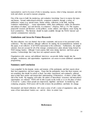14
representatives need to be aware of who is measuring success, what is being measured, and what
tools and criteria are used to measure programs.
One of the ways to build the monitoring and evaluation knowledge base is to expose the topics
and themes, “around multicultural/culturally competent evaluation through a variety of
publication venues (e.g. special issues, feature articles, reflections in the field, teaching
evaluation methodology)…. create opportunities within these publication outlets for discussion
and address of culture, race and diversity in evaluation.” (Hopson, 2003, p. 15) This requires
purposeful research and literature on the political, social, cultural, and religious issues facing the
local communities. This literature should be made available through the NGOs’ internal and
external communication networks.
Limitations and Areas for Future Research
My data collection was very limited due to time constraints and access to key personnel at the
conference. The data collected, although sufficient for making the recommendations included in
this paper, is not reflective of all NGOs represented at the conference. Furthermore, the sample
selection does not account for all of the strategic communication plans already being formed by
NGO strategy leaders. Although I took copious field notes during interview and focus group
sessions, I acknowledge that I may have not captured answers fully.
Organization-wide surveys and additional interviews can provide further insight into the
strengths, weaknesses, and opportunities organizations can assess to create additional sustainable
programming.
Summary and Conclusion
I am compelled by the dynamic stories and tensions of the participants and their reports about
their host organization and host regions. I hope that the participants know that these tensions are
not something that should be solved or fixed, but rather experienced and continually reflected
upon to help them anchor and deepen their understanding of themselves, of others, of their faith,
and of the world. By engaging each other, the sphere of intercultural awareness and intercultural
opportunities are widened. NGOs will be able to push on the world as it is to the place of where
it should be – a place where people are empowered, dignified, and heard. In monitoring and
evaluating programs, NGO actors will be able to know the possibilities and limits for change.
Documented and shared reflections will create a sense of self, a sense of organization unity, and
sense of how intercultural leaders can – and do – thrive in central Asia.
References
 