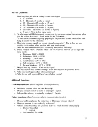 18
Baseline Questions:
1. How long have you been in country / what is the region: ________________________
a. 1 – 6 months
b. 7 – 12 months (7 months to 1 year)
c. 13 – 18 months (13 months to 1.5 years)
d. 19 – 24 months (19 months to 2 years)
e. 25 – 30 months (25 months to 2.5 years)
f. 31 months – 36 months (31 months to 3 years)
g. 3 years + (Write in how many years: ____________________)
2. To what extent did FPO adequately prepare you for your cross-cultural interactions when
you first arrived in country? Think about the first 3-6 months….
3. To what extent did FPO adequately prepare you for your cross-cultural interactions after
being in country for 12-18 months:
4. How is the program model you operate culturally-responsive? That is, how are you
sensitive to the culture when you deal with your people group?
5. What are some skills/characteristics to develop intercultural leadership?
6. Please consider cultural situations when I ask you to choose between low vs. high with
these words:
a. Directness: LOW or HIGH
b. Enthusiasm: LOW or HIGH
c. Formality: LOW or HIGH
d. Assertiveness: LOW or HIGH
e. Self-promotion: LOW or HIGH
f. Personal disclosure: LOW or HIGH
7. Do you have any children? What are their ages?
8. Did they receive cross-cultural training? If so, how effective do you think it was?
9. What was your biggest culture shock experience?
10. What do you wish you would have known before coming?
Additional Questions:
Leadership questions: (Based on global leadership theories)
 Difference between urban and rural leadership?
 Do you consider yourself a leader or a manager? Explain.
 Is leadership universal or culturally contingent? Explain.
Culture questions: (Based on cross-cultural communication theories)
 Do you tend to emphasize the similarities or differences between cultures?
 How can someone become culturally self-aware?
 When it comes to conflict, are you more likely to: [what about the other party?]
o Discuss the conflict
 confront
o Accommodate the conflict
 