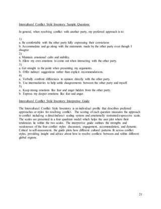 21
Intercultural Conflict Style Inventory Sample Questions:
In general, when resolving conflict with another party, my preferred approach is to:
1)
a. Be comfortable with the other party fully expressing their convictions
b. Accommodate and go along with the statements made by the other party even though I
disagree
2)
a. Maintain emotional calm and stability.
b. Allow my own emotions to come out when interacting with the other party.
3)
a. Get straight to the point when presenting my arguments.
b. Offer indirect suggestions rather than explicit recommendations.
4)
a. Verbally confront differences in opinion directly with the other party.
b. Use intermediaries to help settle disagreements between the other party and myself.
5)
a. Keep strong emotions like fear and anger hidden from the other party.
b. Express my deeper emotions like fear and anger.
Intercultural Conflict Style Inventory Interpretive Guide
The Intercultural Conflict Style Inventory is an individual profile that describes preferred
approaches or styles for resolving conflict. The scoring of each question measures the approach
to conflict including a direct/indirect scaling system and emotionally restrained/expressive scale.
The scales are presented in a four quadrant model which helps the user plot where their
tendencies lie within the two scales. The interpretive guide outlines the strengths and
weaknesses of the four conflict styles: discussion, engagement, accommodation, and dynamic.
Critical to self-assessment, the guide plots how different cultural patterns fit across conflict
styles, providing insight and advice about how to resolve conflicts between and within different
global regions.
 