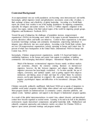 3
Contextual Background
At an unprecedented rate our world populations are becoming more interconnected and mobile.
Increasingly, global migration trends and globalization movements create a flux of culture, a
fluid exchange of ideas, and a flexibility of global leadership. According to a World Bank
report, the central Asia corridor is one of the leading destinations for migrating communities,
especially for refugees and asylum seekers. In 2010, 2.7 million migrants emigrated to the
central Asia region, making it the third ranked region of the world for migrating people groups.
(Migration and Remittances Factbook, 2011)
Toward the goal of mitigating the challenges of population increase, nongovernment
organizations (NGOs) are becoming more visible in the region to provide humanitarian relief,
poverty alleviation efforts and health care initiatives. Central to these organizations is the space
to promote knowledge exchange and community development; empowering individuals to
integrate more effectively into new social spheres. According to the World Bank website, there
are over 150 nongovernment organizations actively operating in Europe and Central Asia, 70
percent of which have headquarters in the United States. (International NGOs in Europe and
Central Asia, 2013)
Increasingly, Christian nongovernment organizations, notably U.S. based and funded, are
establishing legitimacy in the Europe and central Asia regions to contribute to building
communities and encouraging intercultural dialogues. International Migration Review cites:
Much of the literature on international migration focuses mainly on labour markets
and economics….Despite the extensive existing literature on international
migration, however, the link between migration and religion during different
migration processes has been largely overlooked….To be more specific, the use of
religion, conversion, and ‘spiritual capital’, such as getting support from religious
institutions and finding peace of mind and hope for a better future by common
prayers, can be quite important in a migrant’s life, especially when we consider the
negative psychological impact and difficulties to be encountered. (Akcapar, 2006,
p. 818)
Christian non-profit, politically unaffiliated, faith-based NGOs act as agents of integration to
establish social justice programs which bridge ethno-cultural and socio-cultural populations.
Most program models are institutionalized as community centers, education platforms, and
cultural events. Spiritual guidance and support is also integral to fundamental program agendas.
As a result of this global interconnectedness in central Asia, cultural diversity and intercultural
contact have become regarded as societal norms. Learning to be and to do well in the pluralistic
environments require intercultural competencies and global leadership skills. Multicultural and
culturally competent approaches and evaluation metrics are critical for Christian NGOs to
improve upon current personnel trainings and program models.
 