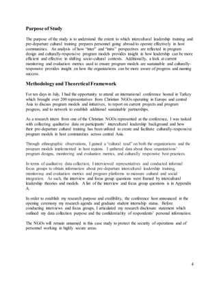 4
Purpose of Study
The purpose of the study is to understand the extent to which intercultural leadership training and
pre-departure cultural training prepares personnel going abroad to operate effectively in host
communities. An analysis of how “inter” and “intra” perspectives are reflected in program
design and culturally-responsive program models provides insight in how leadership can be more
efficient and effective in shifting socio-cultural contexts. Additionally, a look at current
monitoring and evaluation metrics used to ensure program models are sustainable and culturally-
responsive provides insight on how the organizations can be more aware of progress and naming
success.
Methodologyand TheoreticalFramework
For ten days in July, I had the opportunity to attend an international conference hosted in Turkey
which brought over 200 representatives from Christian NGOs operating in Europe and central
Asia to discuss program models and initiatives, to report on current projects and program
progress, and to network to establish additional sustainable partnerships.
As a research intern from one of the Christian NGOs represented at the conference, I was tasked
with collecting qualitative data on participants’ intercultural leadership background and how
their pre-departure cultural training has been utilized to create and facilitate culturally-responsive
program models in host communities across central Asia.
Through ethnographic observations, I gained a “cultural read” on both the organizations and the
program models implemented in host regions. I gathered data about these organizations’
program designs, monitoring and evaluation metrics, and culturally responsive best practices.
In terms of qualitative data collection, I interviewed representatives and conducted informal
focus groups to obtain information about pre-departure intercultural leadership training,
monitoring and evaluation metrics and program platforms to measure cultural and social
integration. As such, the interview and focus group questions were framed by intercultural
leadership theories and models. A list of the interview and focus group questions is in Appendix
A.
In order to establish my research purpose and credibility, the conference host announced in the
opening ceremony my research agenda and graduate student internship status. Before
conducting interviews and focus groups, I articulated my research disclosure statement which
outlined my data collection purpose and the confidentiality of respondents’ personal information.
The NGOs will remain unnamed in this case study to protect the security of operations and of
personnel working in highly secure areas.
 