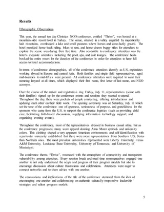 5
Results
Ethnographic Observations
This year, the annual ten day Christian NGO conference, entitled “Thrive”, was hosted at a
mountain-side resort hotel in Turkey. The venue, situated in a valley engulfed by majestically
lush mountains, overlooked a lake and small pastures where horses and cows lazily grazed. The
hotel provided horse-back riding, bikes to rent, and horse-drawn buggy rides for attendees to
explore the scenic area during their free time. Also accessible to conference attendees was the
hotel’s exquisite amenities including the pool, spa, and café lounges. The conference hosts
booked the entire resort for the duration of the conference in order for attendees to have full
access to hotel accommodations.
In terms of conference demographics, all of the conference attendees identify as U.S. expatriates
working abroad in Europe and central Asia. Both families and single field representatives, aged
mid-twenties to mid-fifties were present. All conference attendees were required to wear their
nametag lanyard at all times, which displayed their first name, first letter of last name, and NGO
acronym.
Over the course of the arrival and registration day, Friday, July 11, representatives (some with
their families) signed up for the conference events and sessions they wanted to attend.
Throughout the day, there were pockets of people connecting, offering introductions and
updating each other on their field work. The opening ceremony was on Saturday, July 11 which
set the tone of the conference: one of openness, seriousness of purpose, and gratefulness for the
sponsors who came from the U.S. to support the conference logistics (such as providing child
care, facilitating faith-based discussions, supplying information technology support, and
organizing evening events).
Throughout the conference, most of the representatives dressed in business casual attire, but as
the conference progressed, many wore apparel donning Alma Mater symbols and university
colors. This clothing shaped a very apparent American environment; and self-identification with
a particular university established that there were more representatives from Southern U.S. States
than Northern ones. The most prevalent universities represented were Liberty University, Texas
A&M University, Louisiana State University, University of Tennessee, and University of
Mississippi.
The conference theme, “Thrive”, resonated with the atmosphere of connectivity and transparent
vulnerability among attendees. Every session break and meal time representatives engaged one
another to not only understand the scope and progress of their program models but also to
encourage discussion about culture frustrations and celebrations. Attendees were eager to
connect networks and to share advice with one another.
The connotations and implications of the title of the conference stemmed from the idea of
encouraging one another and collaborating on authentic culturally-responsive leadership
strategies and salient program models.
 