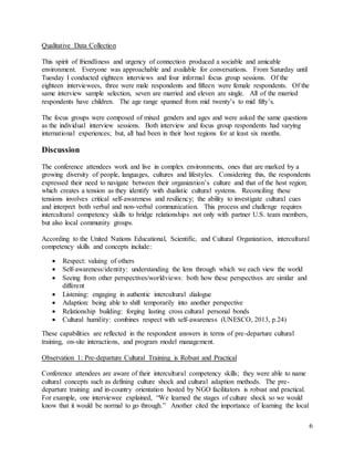6
Qualitative Data Collection
This spirit of friendliness and urgency of connection produced a sociable and amicable
environment. Everyone was approachable and available for conversations. From Saturday until
Tuesday I conducted eighteen interviews and four informal focus group sessions. Of the
eighteen interviewees, three were male respondents and fifteen were female respondents. Of the
same interview sample selection, seven are married and eleven are single. All of the married
respondents have children. The age range spanned from mid twenty’s to mid fifty’s.
The focus groups were composed of mixed genders and ages and were asked the same questions
as the individual interview sessions. Both interview and focus group respondents had varying
international experiences; but, all had been in their host regions for at least six months.
Discussion
The conference attendees work and live in complex environments, ones that are marked by a
growing diversity of people, languages, cultures and lifestyles. Considering this, the respondents
expressed their need to navigate between their organization’s culture and that of the host region;
which creates a tension as they identify with dualistic cultural systems. Reconciling these
tensions involves critical self-awareness and resiliency; the ability to investigate cultural cues
and interpret both verbal and non-verbal communication. This process and challenge requires
intercultural competency skills to bridge relationships not only with partner U.S. team members,
but also local community groups.
According to the United Nations Educational, Scientific, and Cultural Organization, intercultural
competency skills and concepts include:
 Respect: valuing of others
 Self-awareness/identity: understanding the lens through which we each view the world
 Seeing from other perspectives/worldviews: both how these perspectives are similar and
different
 Listening: engaging in authentic intercultural dialogue
 Adaption: being able to shift temporarily into another perspective
 Relationship building: forging lasting cross cultural personal bonds
 Cultural humility: combines respect with self-awareness (UNESCO, 2013, p.24)
These capabilities are reflected in the respondent answers in terms of pre-departure cultural
training, on-site interactions, and program model management.
Observation 1: Pre-departure Cultural Training is Robust and Practical
Conference attendees are aware of their intercultural competency skills; they were able to name
cultural concepts such as defining culture shock and cultural adaption methods. The pre-
departure training and in-country orientation hosted by NGO facilitators is robust and practical.
For example, one interviewee explained, “We learned the stages of culture shock so we would
know that it would be normal to go through.” Another cited the importance of learning the local
 