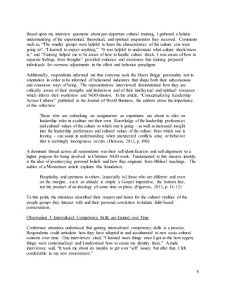 8
Based upon my interview questions about pre-departure cultural training, I gathered a holistic
understanding of the experiential, theoretical, and spiritual preparation they received. Comments
such as, “The smaller groups were helpful to learn the characteristics of the culture you were
going to”, “I learned to expect anything,” “It was helpful to understand what culture shock/stress
is,” and “Training helped me to be aware of how to handle culture shock; I was aware of how to
separate feelings from thoughts” provided evidence and awareness that training prepared
individuals for overseas adjustments in the affect and behavior paradigms.
Additionally, respondents informed me that everyone took the Myers Briggs personality test in
orientation in order to be informed of behavioral indicators that shape both their subconscious
and conscious ways of being. The representatives interviewed demonstrated how they are
critically aware of their strengths and limitations and of their intellectual and spiritual resources
which inform their worldview and NGO mission. In the article, “Conceptualizing Leadership
Across Cultures” published in the Journal of World Business, the authors stress the importance
of this reflection:
Those who are embarking on assignments as expatriates are about to take on
leadership roles in a culture not their own. Knowledge of the leadership preferences
and cultural values of the culture to which one is going – as well as increased insight
into the leadership preferences and cultural values of the culture from which one is
leaving – can assist in understanding when unexpected conflicts arise, or behavior
that is seemingly incongruous occurs. (Dickson, 2012, p. 490)
A dominant thread across all respondents was their self-identification and self-alignment to a
higher purpose for being involved in Christian NGO work. Fundamental to this mission identity
is the idea of inventorying personal beliefs and how they originate from Biblical teachings. The
author of a Momentum article explains this foundation:
Hospitality and openness to others, [especially to] those who are different and even
on the margins…such an attitude is simply a Gospel imperative, the bottom line,
not the product of an ideology of some time or place. (Figueroa, 2013, p. 11-12)
To this point, the attendees described their respect and honor for the cultural realities of the
people groups they interact with and their personal conviction to initiate faith-based
conversations.
Observation 3: Intercultural Competency Skills are Gained over Time
Conference attendees understood that gaining intercultural competency skills is a process.
Respondents could articulate how they have adapted in and acculturated to new socio-cultural
contexts over time. One interviewee cited, “I learned more things once I got to the host region;
things were contextualized and I understood how to create my identity there.” A male
interviewee said, “It took me about six months to get over ‘self’ issues; but after that, I felt
comfortable in my new environment.”
 