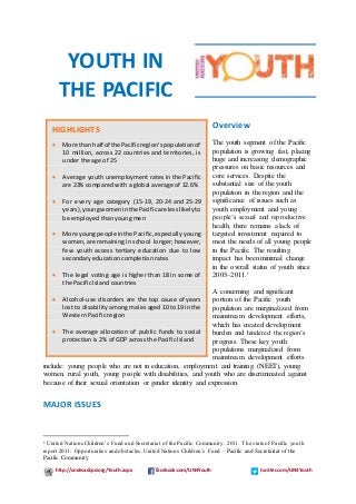 http://undesadspd.org/Youth.aspx facebook.com/UN4Youth twitter.com/UN4Youth
Overview
The youth segment of the Pacific
population is growing fast, placing
huge and increasing demographic
pressures on basic resources and
core services. Despite the
substantial size of the youth
population in the region and the
significance of issues such as
youth employment and young
people’s sexual and reproductive
health, there remains a lack of
targeted investment required to
meet the needs of all young people
in the Pacific. The resulting
impact has been minimal change
in the overall status of youth since
2005–2011.1
A concerning and significant
portion of the Pacific youth
population are marginalized from
mainstream development efforts,
which has created development
burden and hindered the region’s
progress. These key youth
populations marginalized from
mainstream development efforts
include: young people who are not in education, employment and training (NEET), young
women, rural youth, young people with disabilities, and youth who are discriminated against
because of their sexual orientation or gender identity and expression.
MAJOR ISSUES
1 United Nations Children’s Fund and Secretariat of the Pacific Community. 2011. The state of Pacific youth
report 2011: Opportunities and obstacles.United Nations Children’s Fund – Pacific and Secretariat of the
Pacific Community
HIGHLIGHTS
 More than half of the Pacificregion’spopulation of
10 million, across 22 countries and territories, is
under the age of 25
 Average youth unemployment rates in the Pacific
are 23% compared with a global average of 12.6%
 For every age category (15-19, 20-24 and 25-29
years),youngwomeninthe Pacificare lesslikelyto
be employed than young men
 More youngpeople inthe Pacific,especially young
women,are remaining in school longer; however,
few youth access tertiary education due to low
secondary education completion rates
 The legal voting age is higher than 18 in some of
the Pacific Island countries
 Alcohol-use disorders are the top cause of years
lost to disability among males aged 10 to 19 in the
Western Pacific region
 The average allocation of public funds to social
protection is 2% of GDP across the Pacific Island
YOUTH IN
THE PACIFIC
 