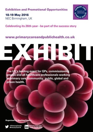 18-19 May 2016
NEC Birmingham, UK
Celebrating its 26th year - be part of the success story
Organised by Sterling Events
Exhibition and Promotional Opportunities
www.primarycareandpublichealth.co.uk
PR
IMARY CA
RE
&PU
BLIC HEA
LTH
The UK’s leading event for GPs, commissioning
groups and all healthcare professionals working
in primary care, community, public, global and
prison health.
EXHIBIT
Primary Care and
Public Health 2016
@PrimaryCare16
#PrimaryCare16
 