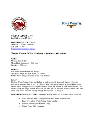 MEDIA ADVISORY
For Friday, Mar. 27, 2015
FOR IMMEDIATE RELEASE
CONTACT: Jazmin Zamarripa
Cell: 214-475.9257
Jazmin.zamarripa@mavs.uta.edu
Nature Center Offers Students a Summer Adventure
WHEN:
Monday, June 8, 2015
Media Photo Opportunity: 8:30 a.m.
Interviews: 9:00 a.m.
WHERE:
Fort Worth Nature Center and Refuge
9601 Fossil Ridge Rd, Fort Worth, TX 76135
NOTE: Media Check-in located at the Main Entrance
WHAT:
The Fort Worth Nature Center and Refuge is ready to unleash its annual Summer Camp for
students on Monday, June 8, 2015 at 8:30 a.m. This camp gives students in grades kindergarten
through sixth, the opportunity to explore nature’s plants and animals in their natural habitat. The
summer camp will begin on June 8 and will last until July 31. The Fort Worth Nature Center also
offers after-school daycare Tuesday through Friday from 3 to 4:30 p.m.
INTERVIEW OPPORTUNITIES: Interviews will be conducted in the side entrance at 9 am
 Anne Hamman, Office Manager of the Fort Worth Nature Center
 Laura Wood, Fort Worth Nature Center member
 Children attending the Summer Camp
 Nature Center Park Naturalists
 