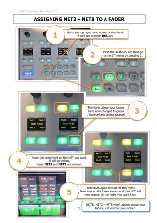 LAWO Training – Abe Killian 2016
12
ASSIGNING NET2 – NET8 TO A FADER
Go to the top right hand corner of the Panel.
You’ll see a green BUS key1
Press the BUS key and then go
to the 2nd
menu by pressing 2.2
Press the green light on the NET you want.
It will go yellow.
Here, NET1 and NET3 are now on.
4
Press BUS again to turn off this menu.
Now look on the Lawo screen and that NET will
now appear on the fader you want it on.5
The lights above your faders
have now changed to green
(inactive) and yellow (active)
3
NOTE: NET2 – NET8 won’t appear above your
faders, just on the Lawo screen.
