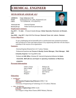 CHEMICAL ENGINEERCHEMICAL ENGINEER
MUHAMMAD ASGHAR ALI
ADDRESS: Umm Al Quwain ,UAE
Email: quality@gscme.net, u2k4_45@hotmail.com
Cell #: +971526448180, +971528979721
Desired job title Chemical Engineer
Desired job type Prefers full time & permanent job.
Employment summary
Aug 2011 – To date | Process & Quality Manager, Global Specialty Chemicals Ltd Sharjah,
UAE
Aug 2008 – Aug 2011 | Night Shift Plant Manager, Diamond Tyres Ltd, Lahore, Pakistan
Career Objectives
To get a challenging and an honorable job in a professional team oriented environment
that will help me to learn and improvements in my engineering skills that will also help to
contribute in the success of an organization.
Summary
Chemical Engineer [Polymer] from U.E.T Lahore, Pakistan.
Professional Experience as Process & Quality Control Manager, Plant Manager, R&D
& Quality Engineer from Aug-2008 to date.
Proficient with MS Office, Windows XP, Internet & Engineering Softwares like Hysis,
ChemCAD, MATLAB etc and Expert in operating /installation of Machines
programs.
Personal Information
Father’s Name : Rahmat Ali
Date of Birth : Jan 03, 1984
N.I.C. : 36104-3730672-7
Passport # : RP1796722
Religion : Islam
Education
⇒ Qualification
Major
B.E Chemical Engineering [Polymer] (2008) 1st
.div
Institution
University of Engineering & Technology (U.E.T) Lahore, Pakistan.
⇒ Other Qualification
F.Sc (Pre- Engineering) (2004) 1st.div
Institution
Govt Degree College Mian Channu (BISE Multan), Pakistan.
 