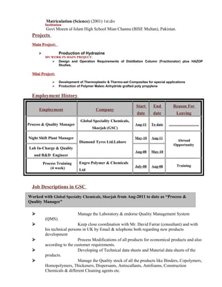 Worked with Global Specialty Chemicals, Sharjah from Aug-2011 to date as “Process &
Quality Manager”
Matriculation (Science) (2001) 1st.div
Institution
Govt Moeen ul Islam High School Mian Channu (BISE Multan), Pakistan.
Projects
Main Project:
 Production of Hydrazine
MY WORK IN MAIN PROJECT:
 Design and Operation Requirements of Distillation Column (Fractionator) plus HAZOP
Studies.
Mini Project:
 Development of Thermoplastic & Thermo-set Composites for special applications
 Production of Polymer Maleic Anhydride grafted poly propylene
Employment History
Employment Company
Start
date
End
date
Reason For
Leaving
Process & Quality Manager
Global Speciality Chemicals,
Sharjah (GSC)
Aug-11 To date …………………….
Night Shift Plant Manager
Diamond Tyres Ltd.Lahore
May-10 Aug-11
Abroad
Opportunity
Lab In-Charge & Quality
and R&D Engineer
Aug-08 May-10
Process Training
(4 week)
Engro Polymer & Chemicals
Ltd
July-08 Aug-08 Training
Job Descriptions in GSC
 Manage the Laboratory & endorse Quality Management System
(QMS).
 Keep close coordination with Mr. David Farrar (consultant) and with
his technical persons in UK by Email & telephone both regarding new products
development
 Process Modifications of all products for economical products and also
according to the customer requirements.
 Developing of Technical data sheets and Material data sheets of the
products.
 Manage the Quality stock of all the products like Binders, Copolymers,
Homopolymers, Thickeners, Dispersants, Antiscallants, Antifoams, Construction
Chemicals & different Cleaning agents etc.
 