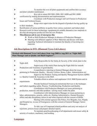 Worked with Diamond Tyres Ltd.Lahore from Aug-2008 to Aug-2011 as “Night Shift
Plant Manager and as Quality and R&D Engineer”.
 To monitor the over all plant equipments and confirm their accuracy
and plant schedule maintenance.
 Key role to attain ISO 9001-2008, ISO 14000 and ISO 18000
certification by making documentation and implementation.
 Coordinate with Production manager and Lab Chemist in Production
Issues and Technical Issues.
 Keeps strict supervision for the dispatch of products having quality up
to their standards..
 Rectification of various problems in quality from various customers and indoor plant.
 Research work for latest technology, equipments & suitable alternative raw materials to
develop advantageous product & innovate new Products.
 Miscellaneous job in case of emergency like
 Work as Shift Production Manager in absence of Production Manager.
 Meeting with different suppliers of Raw Materials and discuss with them
regarding Technical information to maintain the Quality of incoming raw
materials.
Job Descriptions in DTL (Diamond Tyres Ltd.Lahore)
 Fully Responsible for the Safety & Security of the whole plant in the
Night shift.
 Supervision of the whole Plant during the Night Shift for smooth
Productions and Assurance of good Quality.
 Comprehensive reporting to General Manager about the issues
pertaining to Production, Quality, , Security Utilities, Stores, Labor, Administration etc.
 Supervise the Products Testing and Quality Management System (QMS)
i.e. Quality Control & Assurance in the Shift.
 Valuable efforts to achieve and implement I.S.O. 9000 System and its
requirements
 Provide Technical Training & institutional Services to the Incharges
and Labors regarding safety, Process, Troubleshooting, Production and Quality.
 Coordination with Production Managers on issues pertaining to
production, materials and other problem –solving issues within the plant.
 Coordination with Administration Manager on issues pertaining to
labor, administration, security, safety etc. Dealing Administrative, Human Resource
affairs and take disciplinary action as and when required with the consent of HODs
 Dealing with external agencies like Police, Fire Brigades, Gas, Wapda
and Hospital etc. in case of Emergencies with the consent of General Manager/ Senior
Managers.
 To take care of Compound related problems and carry out analysis of
rejections, process losses and prepare detailed reports.
 To maintain good housekeeping of all departments and ensure safety &
security of workers, machinery, and building.
Languages
 