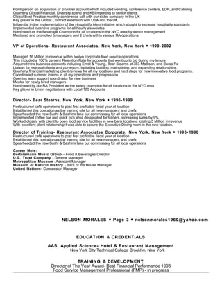 Point person on acquisition of Scudder account which included vending, conference centers, EDR, and Catering
Quarterly Global Financial, Diversity spend and KBI reporting to senior clients.
Global Best Practice monthly conference call with our sister company in the UK
Key player in the Global Contract extension with USA and the UK.
Influential in the implementation of the Hospitality Hero initiative which sought to increase hospitality standards
Implemented incentive programs for all hourly associates
Nominated as the Beverage Champion for all locations in the NYC area by senior management
Mentored and promoted 5 managers and 2 chefs within various RA operations
VP of Operations- Restaurant Associates, New York, New York 1999- 2002●
Managed 16 Million in revenue within twelve corporate food service operations.
This included a 100% percent Retention Rate for accounts that went up to bid during my tenure
Acquired new business accounts including Ernst & Young, Bear Stearns at 383 Madison, and Swiss Re
Liaison for regional clients and purveyors, including building, maintaining, and expanding relationships.
Quarterly financial/marketing client reviews for all my locations and next steps for new innovative food programs.
Coordinated summer interns in all my operations and progression
Opening team support coordinator for new business
Mentor for newly hired managers
Nominated by our RA President as the safety champion for all locations in the NYC area
Key player in Union negotiations with Local 100 Accounts
Director- Bear Stearns, New York, New York 1996- 1999●
Restructured café operations to post first profitable fiscal year at location
Established this operation as the training site for all new managers and chefs
Spearheaded the new Sushi & Sashimi take out commissary for all local operations
Implemented coffee bar and quick pick area designated for traders, increasing sales by 9%
Worked closely with client to open food service facilities in new bank locations totaling 5 Million in revenue
With excellent client relationship I was able to secure the Executive Dining room in the new location.
Director of Training- Restaurant Associates Corporate, New York, New York 1995- 1996●
Restructured café operations to post first profitable fiscal year at location
Established this operation as the training site for all new managers and chefs
Spearheaded the new Sushi & Sashimi take out commissary for all local operations
Career Note:
Bertelsmann Music Group – Food & Beverages Director
U.S. Trust Company - General Manager
Metropolitan Museum- Assistant Manager
Museum of Natural History - Back of the House Manager
United Nations- Concession Manager
NELSON MORALES Page 3 nelsonmorales1960@yahoo.com● ●
EDUCATION & CREDENTIALS
AAS, Applied Science- Hotel & Restaurant Management
New York City Technical College Brooklyn, New York
TRAINING & DEVELOPMENT
Director of The Year Award- Best Financial Performance 1993
Food Service Management Professional (FMP) - in progress
 