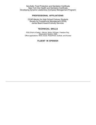 ServSafe- Food Protection and Sanitation Certificate
New York City Health and Sanitation Certificate
Developing Dynamic Leadership (Compass Management Program)
PROFESSIONAL AFFILIATIONS
CCAP-Mentor for High School Culinary Students
Society for Foodservice Management (SFM)
James Beard Award-Culinary Services
TECHNICAL SKILLS
POS (Point of Sales) – Micros, Aloha, R-Power, Freedom Pay,
Reservation System; EMS
Office applications- Word, Excel, PowerPoint, Outlook, and Access
FLUENT IN SPANISH
 