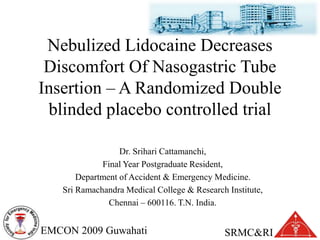 SRMC&RIEMCON 2009 Guwahati
Nebulized Lidocaine Decreases
Discomfort Of Nasogastric Tube
Insertion – A Randomized Double
blinded placebo controlled trial
Dr. Srihari Cattamanchi,
Final Year Postgraduate Resident,
Department of Accident & Emergency Medicine.
Sri Ramachandra Medical College & Research Institute,
Chennai – 600116. T.N. India.
 