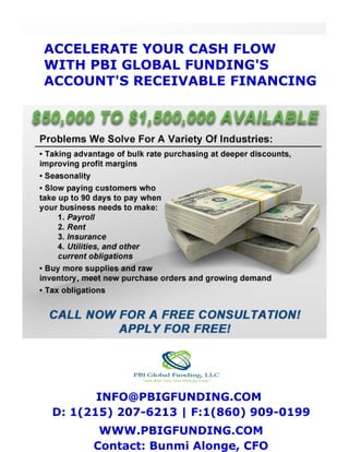 ACCELERATE YOUR CASH FLOW
WITH PBI GLOBAL FUNDING'S
ACCOUNT'S RECEIVABLE FINANCING
INFO@PBIGFUNDING.COM
D: 1(215) 207-6213 | F:1(860) 909-0199
WWW.PBIGFUNDING.COM
Contact: Bunmi Alonge, CFO
 