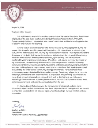 August 20, 2013
To Whom it May Concern:
It is a pleasure to write this letter of recommendation for Lowrie Robertson. Lowrie was
employed as the lead music teacher at Portsmouth Christian Academy from 2004-2009.
During most of that time, I, as principal, was Lowrie’s supervisor and had several opportunities
to observe and evaluate his teaching.
Lowrie was an excellent teacher, who moved forward our music program during his
tenure. His strengths were his rapport with his students, his commitment to improving his
craft, and his administrative skills. During my observations of his class, I was impressed with the
demeanor of his students: they saw themselves as part of a team, they respected Lowrie as a
musician and a teacher, and they demonstrated a joy of learning. His classroom was
comfortable yet energetic and challenging. When I met with Lowrie to review the results of
my observations, he consistently demonstrated a desire to grow as a professional, taking
constructive criticism well, asking insightful questions, and seeking to always improve student
learning. Unlike other teaching positions, music teachers also have their work observed and
evaluated by the wider school community during performances. For our school, these
performances occurred during Christmas and the spring. As with any school, these concerts
were high profile events that required weeks of preparation and planning. Lowrie oversaw
every detail, preparing his students extraordinarily well to do their best. As he became
increasingly familiar with our students’ potential and our school culture, Lowrie moved these
performances forward, with each becoming better than the last.
In closing, Lowrie Robertson was the consummate professional, and any music
department would be fortunate to have him. I was blessed to be his colleague and am pleased
to know that soon students will be once again under his tutelage. I would hire him without
reservation.
Sincerely,
Stephen M. Foley
Dean of Men
Portsmouth Christian Academy, Upper School
 