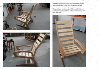 The fully constructed frame here shows the slatted
seat and the base frame with the arms attached.
The prototype was treated with Osmo oil, to ensure
it remained protected from surface deterioration and
wear and tear.
 
