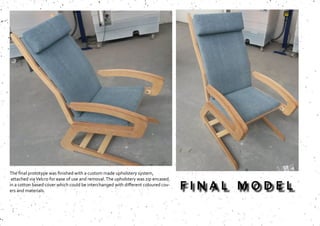 The final prototype was finished with a custom made upholstery system,
attached viaVelcro for ease of use and removal.The upholstery was zip encased
in a cotton based cover which could be interchanged with different coloured cov-
ers and materials.
F I N A L M O D E L
 