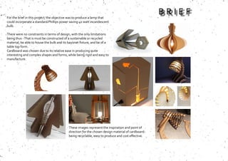 These images represent the inspiration and point of
direction for the chosen design material of cardboard-
being recyclable, easy to produce and cost effective.
For the brief in this project, the objective was to produce a lamp that
could incorperate a standard Phillips power saving 40 watt incandescent
bulb.
There were no constraints in terms of design, with the only limitations
being thus -That is must be constructed of a sustainable or recycled
material, be able to house the bulb and its bayonet fixture, and be of a
table top form.
Cardboard was chosen due to its relative ease in producing quite
interesting and complex shapes and forms, while being rigid and easy to
manufacture.
B R I E F
 