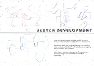 S K E T C H D E V E L O P M E N T
Initial sketches were created to look at possible forms and
development of styles that could be achieved with cardboard.
Such designs would have to be manufactured from a single or
set of nets that could fold easily with tabbed sections, negating
the use or need of glue or solvents.
Using Origami structures and shapes as references, elegant
shapes and designs were touted in these initial form
explorations.
 