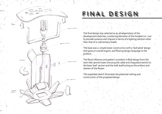 The final design was selected as an amalgamation of the
development sketches, combining elements of the hooded cut - out
to provide variance and interest in terms of a lighting solution other
than that of a rudimentary shade.
The base was a simple tower construction with a ‘leaf petal’ design
that gave an overall organic and flowing design language to the
product.
The floral influence and pattern is evident in final design from the
stem like central tower (housing the cable and integrated switch) to
the base ‘leaf’ section and the bulb itself acting as the anthers and
stamen of the flower.
This exploded sketch illustrates the potential netting and
construction of the proposed design.
F I N A L D E S I G N
 