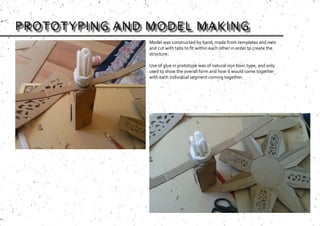 PROTOTYPING AND MODEL MAKING
Model was constructed by hand, made from templates and nets
and cut with tabs to fit within each other in order to create the
structure.
Use of glue in prototype was of natural non toxic type, and only
used to show the overall form and how it would come together
with each individual segment coming together.
 